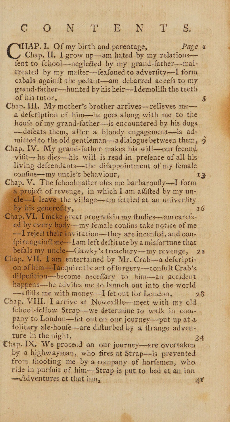 Co ee arg. HAP.I. Of my birth and parentage, Page 1 Chap. Il. I grow up—am hated by my relations— fent to {chool—negle&amp;ed by my grand-father—mal- treated by my mafter—feafoned to adverfity—I form cabals againit the pedant—am debarred accefs to my grand-father—hunted by his heir—-Idemolifh the teeti: of his tutor, $ Chap. IH, My mother’s rete fins sila slic me— a defcription of him—he goes along with me to the houle of my grand-father—is encountered by his dogs —defeats them, after a bloody engagement—is ad- mitted to the old gentleman—a dialogue between them, Chap. IV. My grand-father makes his will—our fecond | vifit—he dies—his will is read in prefence of all his living defcendants—the difappointment of my female coufins—my uncle’s behaviour, “IZ poe V. The fchoolmafter ufes me barbaroufly—-I form @pr ject of revenge, in which I am aflifted by my un- I leave the ie ealage&lt;ram fettled at an univerfity V5 IG ereat progrefsin my ftudies—am caref{s- -——my feinale coufins take netice of me Avitation—they are incenfed, and con- —lam left deftitute by a misfortune that cle—Gawky’s treachery—my revenge, 2% @ entertained by Mr. Crab—a defcripti- Slacquire the art of furgery—confult Crab’s Wi—-become neceflary to him—an accident happens—he advifes me to launch out into the world —aflitts me with money—I fet out for London, 28 {chool-fellow Strap-—we determine to walk in comi- . pany to Londen—{et out on our journey—put up at a. folitary ale-houfe—are difturbed by a ftrange adven- _ ture in the night, 24 Chap. IX. We procecd on our journey—are overtaken by a highwayman, who fires at Strap—is prevented from fhooting me by a company of horfemen, who ride in purfuit of him—Strap i is put.to bed at an inn -~Adventures at that inn, — 4¥ Ox          