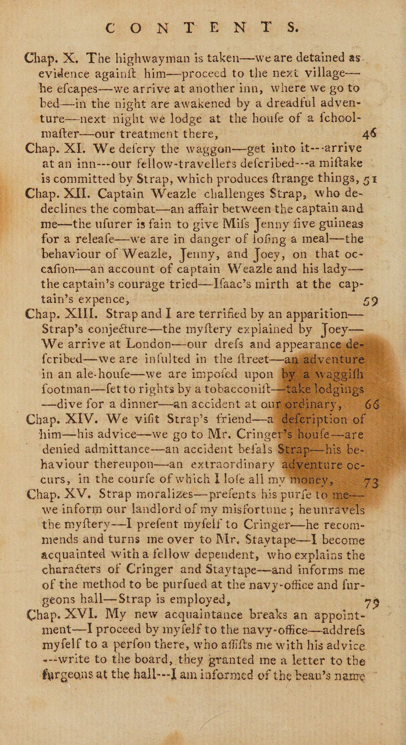 Chap. X. The highwayman is taken—we are detained as. evidence againit. him—pr oceed to the next village—_ he efcapes—we arrive at another inn, where we go to bed—in the night are awakened by a dreadful adven- ture—next night we lodge at the houfe of a epee mafter—our treatment there, 46 Chap. XI. We deicry the waggon—get into it---arrive at an inn---our fellow-travellers defcribed---a miftake - * is committed by Strap, which produces ftrange things, 5 - Chap. XII. Captain Weazle challenges Strap, who de- declines the combat—an affair between the captain and me—the ufurer is fain to give Milfs Jenny five guineas for a releafe—we are in danger of lofing a meal—the behaviour of Weazle, Jenny, and Joey, on that oc- cafion—an account of captain Weazle and his lady— the captain’s courage tried—I{aac’s mirth at the cap- tain’s expence, 59 Chap. XIII. Strap and I are terrified by an apparition—. Strap’s conjecture—the myftery explained by Jocy— uA We arrive at London—our drefs and appeatal {cribed—we are infulted in the ftreet—an in-an ale-houfe—we are impoied upon By, footman—fet to rights by a tobacconiift—% —dive for a dinner—an accident at oumereim Chap. XIV. We vifit Strap’s friend—a dete him—his advice—we go to Mr. Cringer’s ho denied admittance—an accident befals Stray haviour thereupon—an extraordinary a curs, in the courfe of which I lofe all my money, Chap. XV. Strap imotalizes-—pr efents his purfe to me== we inform our landlord of my misfortune; heunravels _ the myftery—I prefent myfelf to Canela ke recom- mends and turns me over to Mr. Staytape—I become acquainted witha fellow dependent, whoexplains the charaéters of Cringer and Staytape-—and informs me of the method to be purfued at the navy-office and fur- geons hall—Strap is employed, 79 Chap. XVI. My new acquaintance breaks an appoint- ment—l proceed by myfelf to the “eH! So ae myfelf toa perfon there, who aflifts me with his advic «--write to the board, they granted me a letter to the furgeans at the hall---I am informed of the beau’s name ~             