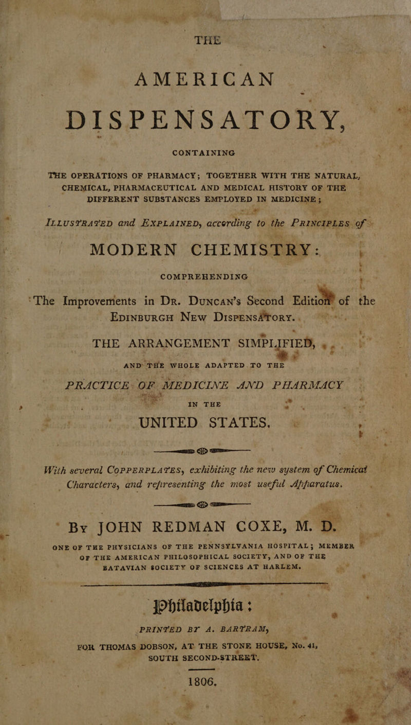 THE AMERICAN ahi DISPENSATORY, ~ CONTAINING . THE OPERATIONS OF PHARMACY; TOGETHER WITH THE NATURAL, CHEMICAL, PHARMACEUTICAL AND MEDICAL HISTORY OF THE DIFFERENT SUBSTANCES EMPLOYED IN MEDICINE; al ap ILLUSTRATED and EXPLAINED, according to the PrincipLes of = MODERN CHEMISTRY: COMPREHENDING ‘The Improvements in Dr. Duncan’s Second Editiol® of the EpinsurcH New DispensAfory.. THE ARRANGEMENT SIMPL. IFIED, « be” AND THE WHOLE ADAPTED TO THE PRACTICE. OF MEDICINE AND PHARMACY Me tect ied Stee .e IN THE ag a . Pe) UNITED: STATES, ae ————i> > 2a With several CoPPERPLATES, exhibiting the new system of Chemicat _ Characters, and refiresenting the most useful Apparatus.  ——sss: By JOHN REDMAN COKE, M. QNE OF THE PHYSICIANS OF THE PENNSYLVANIA HOSPITAL; MEMBER OF THE AMERICAN PHILOSOPHICAL SOCIETY, AND OF THE BATAVIAN 8OCIETY OF SCIENCES AT HARLEM. om   = * ae 3 — Ohiladelphia ; PRINTED BF A. BARTRAM, FOR THOMAS DOBSON, AT THE STONE HOUSE, a: 41, SOUTH SECOND-STREET. os ween jee 1 806, ¥ 