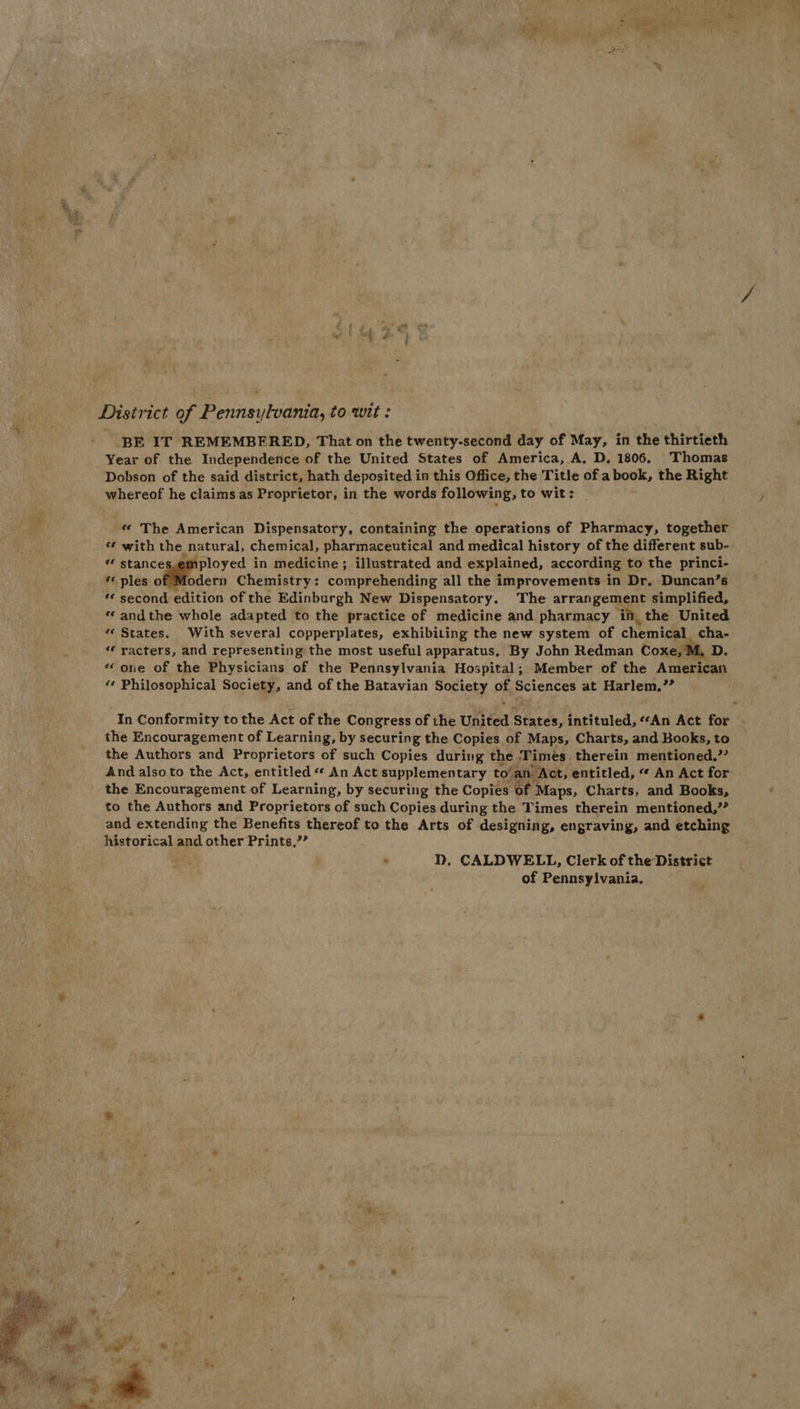District of Pennsylvania, to wit: BE IT REMEMBERED, That on the twenty-second day of May, in the thirtieth Year of the Independence of the United States of America, A. D. 1806. Thomas Dobson of the said district, hath deposited in this Office, the Title of a book, the Right whereof he claims as Proprietor, in the words following, to wit: «« The American Dispensatory, containing the operations of Pharmacy, together « with the natural, chemical, pharmaceutical and medical history of the different sub- ** stance ployed in medicine; illustrated and explained, according to the princi- «« ples of Modern Chemistry: comprehending all the improvements in Dr. Duncan’s * second edition of the Edinburgh New Dispensatory. The arrangement simplified, ‘andthe whole adapted to the practice of medicine and pharmacy if, the United “States. With several copperplates, exhibiting the new system of chemical cha- « racters, and representing the most useful apparatus. By John Redman Coxe, if D.~ “ one of the Physicians of the Pennsylvania Hospital; Member of the American «¢ Philosophical Society, and of the Batavian Society of Sciences at Harlem.’” In Conformity to the Act of the Congress of the United States, intituled, “An Act for the Encouragement of Learning, by securing the Copies of Maps, Charts, and Books, to the Authors and Proprietors of such Copies during the Times. therein mentioned.’” Andalsoto the Act, entitled *«* An Act supplementary to!an: “Act, ‘entitled, “ An Act for: the Encouragement of Learning, by securing the Copies of Maps, Charts, and Books, to the Authors and Proprietors of such Copies during the Times therein mentioned,”” and extending the Benefits thereof to the Arts of designing, engraving, and etching historical and other Prints,”’ . ND. CALDWELL, Clerk of the District of Pennsylvania.
