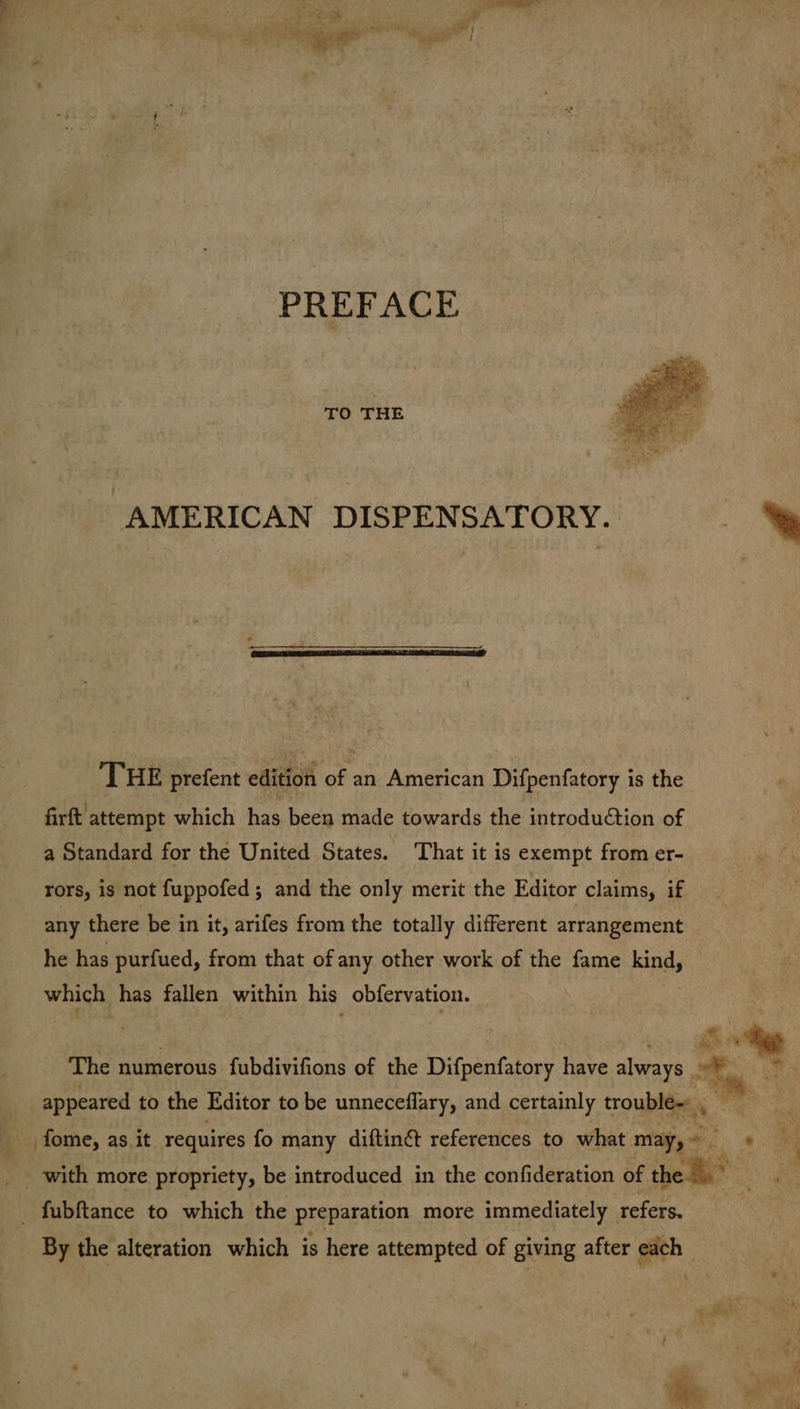 PREFACE TO THE “AMERICAN DISPENSATORY. THE prefent edition of an American Difpenfatory is the firft attempt which has been made towards the introduétion of a Standard for the United States. That it is exempt from er- rors, is not fuppofed; and the only merit the Editor claims, if any there be in it, arifes from the totally different arrangement he has purfued, from that of any other work of the fame kind, which has fallen within his obfervation. ae by The numerous fubdivifions of the Difnanfatasy have always on 33 fome, as it requires fo many diftin&t references to what may,» + appeared to the Editor to be unneceflary, and certainly trouphee By the alteration which is here attempted of giving after each -