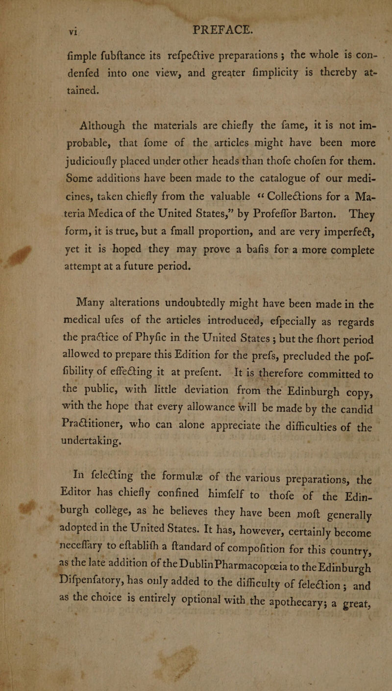 Pa +. hh er ie bie ya, fimple fubftance its refpective preparations ; the whole is con- . denfed into one view, and greater fimplicity is thereby at- Although the materials are chiefly the fame, it is not im- probable, that fome of the articles might have been more judicioully placed under other heads than thofe chofen for them. © Some additions have been made to the catalogue of our medi- cines, taken chiefly from the valuable « ColleCtions for a Ma- form, it is true, but a {mall proportion, and are very imperfe¢t, yet it is hoped they may prove a bafis for a more complete attempt at a future period. Many alterations undoubtedly might have been made in the medical ufes of the articles introduced, efpecially as regards the practice of Phyfic in the United States ; but the fhort period allowed to prepare this Edition for the prefs, precluded the pof- fbility of effecting it at prefent. It is therefore committed to the public, with little deviation from the Edinburgh copy, with the hope that every allowance will be made by the candid Practitioner, who can alone appreciate the difficulties of the — undertaking. In fele&ting the formule of the various preparations, the Editor has chiefly confined himfelf to thofe of the Edin- adopted i in the United States. It has, however, certainly become as the late addition of the Dublin Pharmacopceia to the Edinburgh Ripe? has only added to the difficulty of feleétion ; ; and as the choice is entirely optional with. the apothecary; a arett,