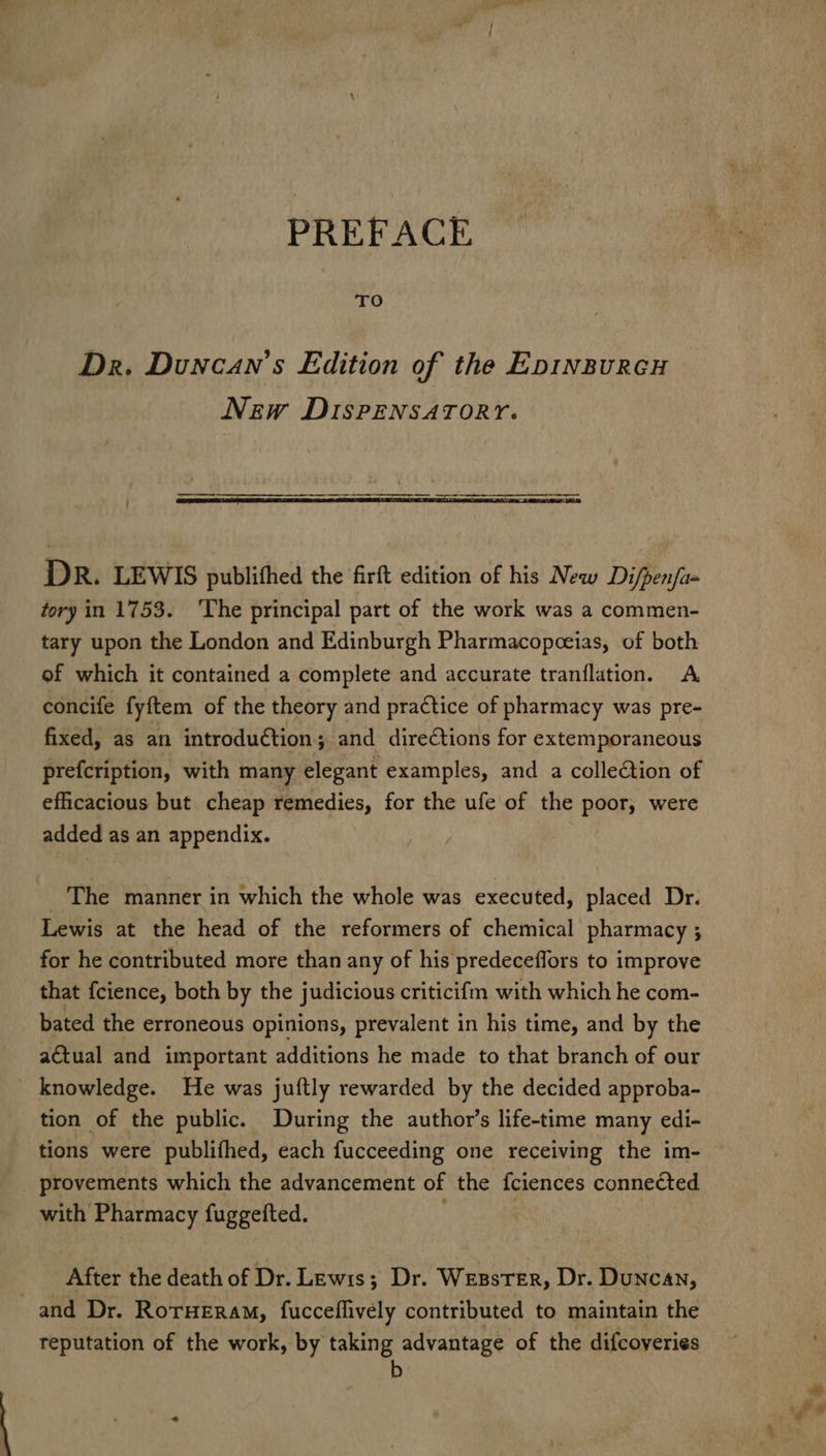 TO Dr. Duncan's Edition of the Epinzurcu New DIsrpENSATORY. DR. LEWIS publithed the firft edition of his New Di/pen/am tory in 1753. ‘The principal part of the work was a commen- tary upon the London and Edinburgh Pharmacopceias, of both of which it contained a complete and accurate tranflation. <A concife fyftem of the theory and practice of pharmacy was pre- fixed, as an introduction; and directions for extemporaneous prefcription, with many elegant examples, and a collection of efficacious but cheap remedies, for the ufe of the poor, were added as an appendix. The manner in which the whole was executed, placed Dr. Lewis at the head of the reformers of chemical pharmacy ; for he contributed more than any of his predeceflors to improve that fcience, both by the judicious criticifm with which he com- bated the erroneous opinions, prevalent in his time, and by the a€tual and important additions he made to that branch of our knowledge. He was juftly rewarded by the decided approba- tion of the public. During the author’s life-time many edi- tions were publifhed, each fucceeding one receiving the im- provements which the advancement of the fciences connected with Pharmacy fuggefted. | After the death of Dr. Lewis; Dr. Wesster, Dr. Duncan, and Dr. RorHeram, fucceflively contributed to maintain the reputation of the work, by taking advantage of the difcoveries b