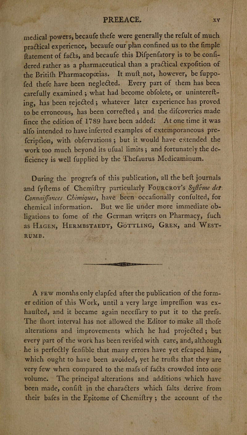 PREEACE. aXV medical powers; becaufe thefe were generally the refult of much practical experience, becaufe our plan confined us to the fimple fatement of faéts, and becaufe this Difpenfatory is to be confi- dered rather as a pharmaceutical than a practical expofition of the Britifh Pharmacopceias. It muft not, however, be fuppo- fed thefe have been neglected. Every part of them has been carefully examined ; what had become obfolete, or unintereft- ing, has been rejected; whatever later experience has proved to be erroneous, has been corrected; and the difcoveries made fince the edition of 1789 have been added: At one time it was alfo intended to have inferted examples of extemporaneous pre- {cription, with obfervations ; but it would have extended the work too much beyond its ufual limits; and fortunately the de- ficiency is well fupplied by the Thefaurus Medicaminum. During the progrefs of this publication, all the beft journals and fyftems of Chemiftry particularly Fourcroy’s Sy/teme des: Connaiffances Chimiques, have been-occafionally confulted, for chemical information. But we lie under more immediate ob- ligations to fome of the German writers on Pharmacy, fuch as Hacen, HermpsTaEDT, GoTTLING, GREN, and WEsT- RUMB. A FEw months only elapfed after the publication of the form- er edition of this Work, until a very large impreflion was ex- hauited, and it became again neceflary to put it to the prefs. The fhort interval has not allowed the Editor to make all thofe alterations and improvements which he had projected; but every part of the work has been revifed with care, and, although - he is perfectly fenfible that many errors have yet efcaped him, which ought to have been avoided, yet he trufts that they are very few when compared to the mafs of fats crowded into one volume. ‘The principal alterations and additions which have been made, confift in the characters which falts derive from their bafes in the Epitome of Chemiftry ; the account of the