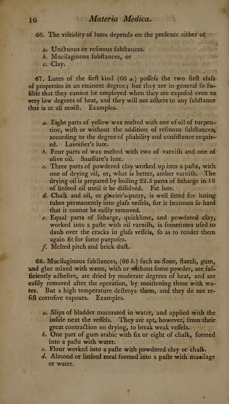 66. The ota of lutes uepera? on the prefence, either’ off a: Unétuous or ‘refinous fubftances. duetscct. aloha 5. Mucilaginous: fubltances; OF ful x9 ,cotiqizatab » eeoClay. | i loge @leledy & 67. Lutes of the firft kind (66 a:) poffefs the two firft clafs) of properties in an eminent degree; but they are in general fo fu- fible that they cannot be employed when they are expofed even to that is at all moift. Examples. a. Bight parts of yellow wax melted with one of oil re turpen= -tine, with or without the addition of refinous. fubftances, according to the degree of pliability and confiftence rhe ed. Lavoifier’s lute. 5. Four parts of wax melted with two of varnifh and: one of olive oil. Sauffure’s lute. e. Three parts of powdered clay worked up into a alte mits one of drying oil, or, what 1s better, amber varnifh. The drying oil is prepared by boiling 22.5 parts of iithearfle in. abe of linfeed oil until it be diffolved. Fat lute. d. Chalk and oil, or glazier’s-putty, is well fitted for ihn tubes permanently i into glafs vefiels, for it becomes a thard that it cannot be eafily removed. worked into a pafte with oil varnifh, is fometimes ufed to daub over the cracks in glafs veffels, fo as to render them again fit for fome purpofes. jf: Melted pitch and brick duft.. 68. Mucilaginous fubftances, (66 4.) fuch as. flour, ftarch, gum, and glue mixed with water, with or without fome powder, are fuf- ficiently adhefive, are dried by moderate degrees of heat, and are eafily removed after the operation, by moiftening them with wa- ter. But a high temperature deftroys them, and eg do not re- fift corrofive vapours. Examples. a. Slips of bladder macerated in water, and applied: with the infide next the veflels. ‘They are apt, however, fromtheir great contraction on drying, to break weak veffels. into a pafte with water. c. Flour worked into a pafte with powdered clay or “Chalk. d. Almond or linfeed meal formed into a pafte with mueilage or water.