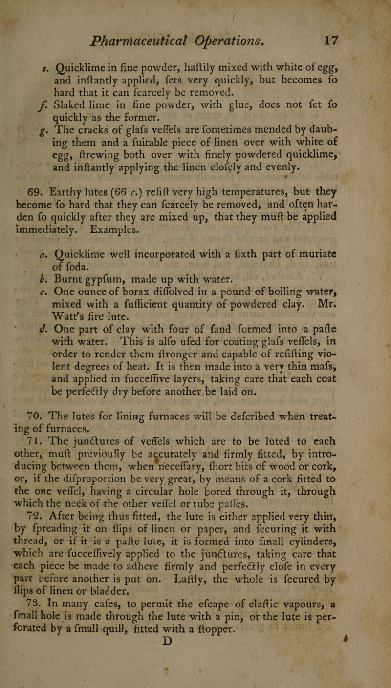 / : e. Quicklime in fine powder, haftily mixed with white of egg, and inftantly applied, fets. very quickly, but becomes fo hard that it can fcarcely be removed. f- Slaked lime in fine powder, with glue, does not fet fo quickly as the former. g- The cracks of glafs veflels are fometimes mended by daub- ing them and a fuitable piece of linen over with white of egg, ftrewing both over with finely powdered quicklime,’ and inftantly applying the linen clofely and evenly. ' 69. Earthy lutes (66 c.) refift very high temperatures, but they become fo hard that they can fearcely be removed, and often har- den fo quickly after they are mixed up, that they muft be applied immediately. Examples. a. Quicklime well incorporated with a fixth part of muriate of foda. | 6. Burnt gypfum, made up with water. © e. One ounce of borax diflolved in a pound of boiling water, mixed with a fufficient quantity of powdered clay. Mr. Watt's fire lute. | d. One part of clay with four of fand formed into a pafte with water. ‘This is alfo ufed for coating glafs veflels, in - order to render them ftronger and capable of refifting vio- lent degrees of heat. It is then made into a very thin mafs, ' and applied in fucceflive layers, taking care that each coat _be perfectly dry before another. be laid on. 70. The lutes for lining furnaces will be defcribed when treat- ing of furnaces. 71. The jun€tures of veffels which are to be luted to each other, muft previoufly be accurately and firmly fitted, by intro- ‘ducing between them, when neceflary, fhort bits of wood or cork, or, if the difproportion be very great, by means of a cork fitted to _ the one veffel,' having a circular hole bored through it, ‘through which the neck of the other veffel or tube paffes. , 72. After being thus fitted, the lute is either applied very thin, thread, or if it is a pafte lute, it is formed into fmall cylinders, which are fucceflively applied to the junctures, taking care that ‘each piece be made to adhere firmly and perfeétly clofe in every flips of linen or bladder, - {mall hole is made through the lute with a pin, ot the lute is per- forated by a {mall quill, fitted with a flopper, 0 * D 4