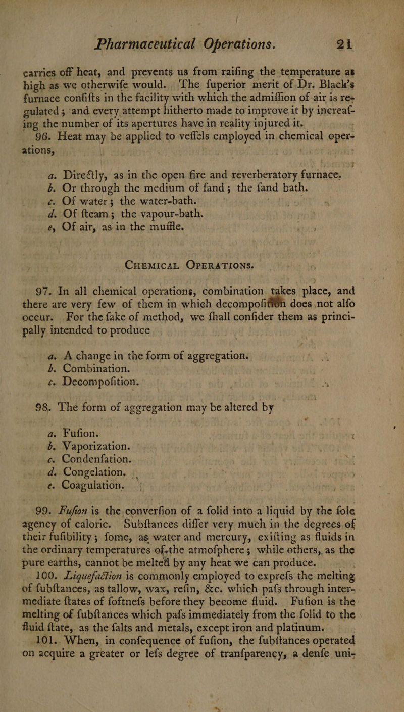 | Pharmaceutical Operations. 21 carries off heat, and prevents us from raifing the temperature as high as we otherwife would. ‘The fuperior merit of Dr. Black’s furnace confifts in the facility with which the admiffion of air is re+ gulated 5 ; and every attempt hitherto made to impr ove it by inereal: ing the number of its apertures have in reality injured it. 96. Heat may be wppHed to veflels employed in chemical oper ations, a. Direétly, as in the open fire and reverberatory furnace. 4. Or through the medium of fand; the fand bath. ¢. Of water; the water-bath. nes d. Of fteam; the vapour-bath. e, Of air, as in the muffle. CHEMICAL OPERATIONS. ) 97. In all chemical operations, combination takes place, and there are very few of them in which decompofifi®n does not alfo occur. For the fake of method, we fhall confider them as princi- pally intended to produce a. A change in the form of aggregation. 4. Combination. c. Decompofition. 98. The form of aggregation may be altered by © a. Fufion. 4. Vaporization. c. Condenfation. _d. Congelation, .. e. Coagulation. — 99. Fufion is the,converfion of a folid into a liquid by the fole agency of caloric. Subftances differ very much in the degrees. of their fufibility ; fome, as water and mercury, exifling as fluids in the ordinary temperatures ofsthe atmofphere ; while others as the pure earths, cannot be meltetl by any heat we can produce. 100. Liquefaction is commonly employed to exprefs the melting of fubftances, as tallow, wax, refin, &c. which pafs through inter. mediate ftates of foftnefs before they become fluid. Fufion is the melting of fub{tances which pafs immediately from the folid to the fluid ftate, as the falts and metals, except iron and platinum. 101. ‘When, in confequence of fufion, the fubitances operated on acquire a greater or lefs degree of tranfparency, a denfe uni-