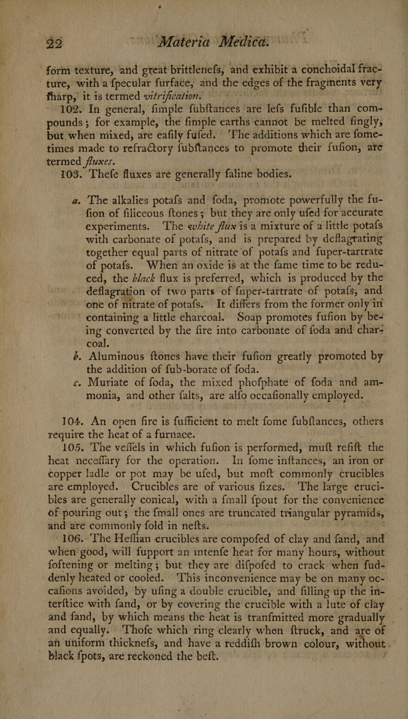 form texture, and great brittlenefs, and exhibit a conchoidal frac- ture, with a fpecular furface, and the ee of the fragments very fharp, it is termed vitrification. 102. In general, fimple fubftances are lefs fufible than com- pounds ; for example, the fimple earths cannot be melted fingly, but when mixed, are eafily fufed. ‘The additions which are fome- times made to refractory fubftances to promote their fufion, ate termed fluxes. 103. Thefe fluxes are bi Fy faline bodies. a. The alkalies potafs and foda, promote powerfully the fu- fion of filiceous ftones; but they are only ufed for accurate experiments. The white fux is a mixture of a little potafs with carbonate of potafs, and is prepared by deflagrating together equal parts of nitrate of potafs and fuper-tartrate of potafs. When an oxide is at the fame time to be redu- ced, the b/ack flux is preferred, which is produced by the deflagration of two parts of fuper-tartrate of potafs, and one of nitrate of potafs.’ It differs from the former only in ' containing a little charcoal. Soap promotes fufion by be- ing conyerted by the fire into carbonate of foda and char- coal. é. Aluminous ftones have their fufion greatly promoted by the addition of fub-borate of foda. c. Muriate of foda, the mixed phofphate of foda and am- monia, and other falts, are alfo occafionally employed. 104. An open fire is fufficient to melt fome fubftances, others require the heat of a furnace. 105. Vhe vefiels in which fufion is performed, mutt refit the heat neceflary for the operation. In fome inftances, an iron or copper ladle or pot may be ufed, but moft commonly crucibles are employed. Crucibles are of various fizes. ‘The large cruci- bles are generally conical, with a fmall {pout for the convenience of pouring out; the iia! ones are truncated triangular Mey and are commonly fold in nefts. 106. ‘The Hetflian crucibles are compofed of clay and fand, and when’ good, will fupport an intenfe heat for many hours, without foftening or melting; but they are difpofed to crack when fud- denly heated or cooled. ‘This inconvenience may be on many oc- cafions avoided, by ufing a double crucible, and filling up the in- terftice with find or by covering the crucible with a lute of clay and fand, by which means the heat is tranfmitted more gradually . and equally. Thofe which ring clearly when ftruck, and are of an uniform thicknefs, and have a reddifh brown colour, * wit black {pots, are reckoned the beft. :