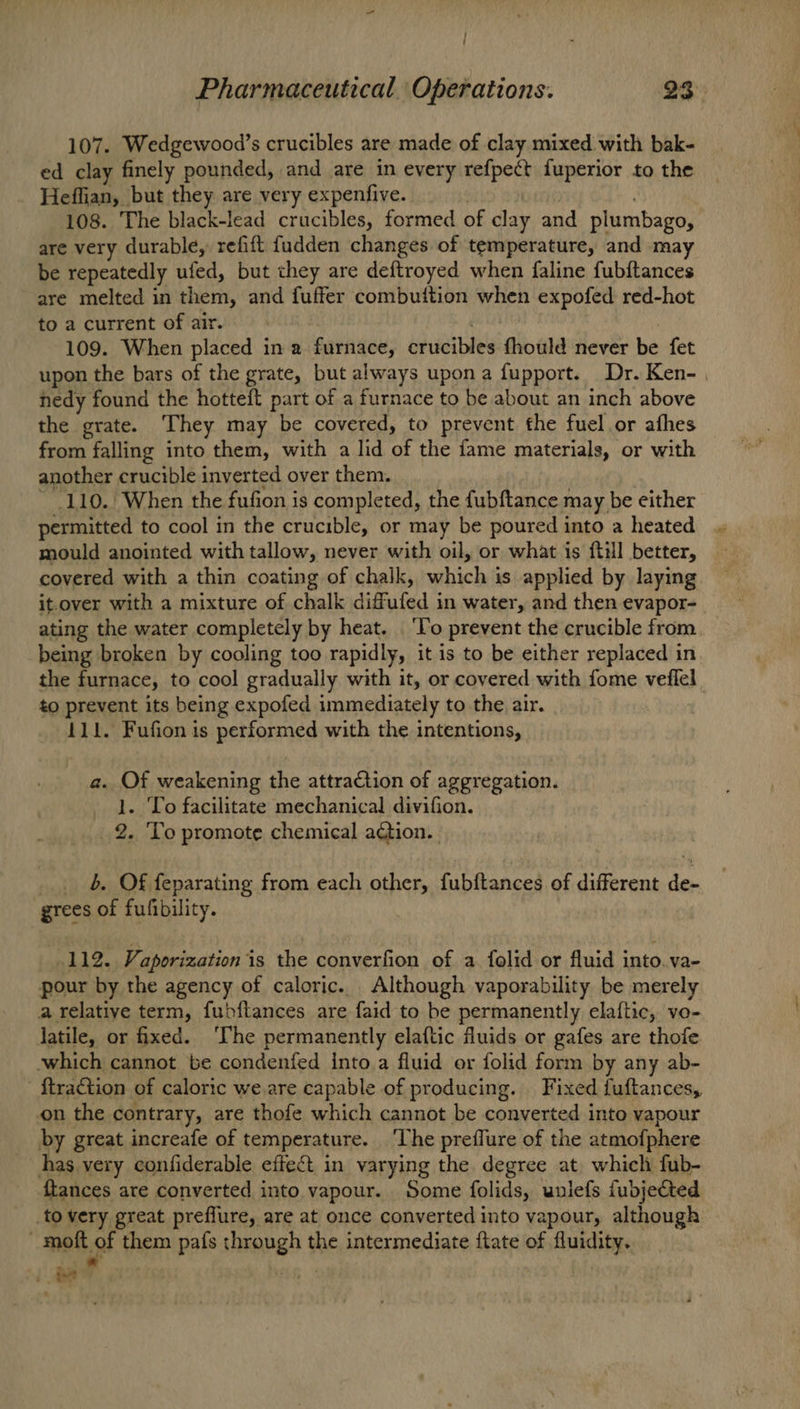 107. Wedgewood’s crucibles are made of clay mixed with bak- ed clay finely pounded, and are in every refpect fuperior to the Heffian, but they are very expenfive. Gari 108. The black-lead crucibles, formed of clay and plumbago, are very durable, refift fudden changes of temperature, and ma be repeatedly ufed, but they are deftroyed when faline fubftances are melted in them, and fuffer combuition when expofed red-hot to a current of air. ) 109. When placed in a furnace, crucibles fhould never be fet upon the bars of the grate, but always upon a fupport. Dr. Ken- | hedy found the hotteft part of a furnace to be about an inch above the grate. They may be covered, to prevent the fuel or afhes from falling into them, with a lid of the fame materials, or with another crucible inverted over them. ~ 110. When the fufion is completed, the fubftance may be either permitted to cool in the crucible, or may be poured into a heated mould anointed with tallow, never with oil, or what is itil better, covered with a thin coating of chalk, which is applied by laying it.over with a mixture of chalk diffufed in water, and then evapor- ating the water completely by heat. ‘To prevent the crucible from being broken by cooling too rapidly, it is to be either replaced in the furnace, to cool gradually with it, or covered with fome veflel to prevent its being expofed immediately to the air. | 111. Fufion is performed with the intentions, a. Of weakening the attraCtion of aggregation. _ 1. To facilitate mechanical divifion. 2. ‘Yo promote chemical action. _.. b Of feparating from each other, fubftances of different de- grees of fufibility. 112. Vaporization is the converfion of a folid or fluid into. va- pour by the agency of caloric. Although vaporability be merely a relative term, fubftances are faid to be permanently elaftic, vo- latile, or fixed. ‘The permanently elaftic fluids or gafes are thofe. which cannot be condenfed into a fluid or folid form by any ab- {traction of caloric we are capable of producing. Fixed fuftances, on the contrary, are thofe which cannot be converted into vapour by great increafe of temperature. ‘The preflure of the atmofphere has.very confiderable effeét in varying the degree at. which fub- {tances are converted into vapour. Some folids, uniefs fubjetted to very great preflure, are at once converted into vapour, although ; malt of them pafs through the intermediate ftate of fluidity. :.