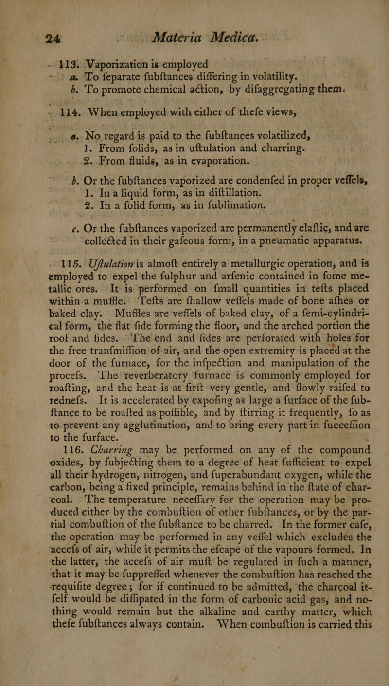 - 113. ‘Vaporization is employed 3 » |) a. To feparate fubftances differing in volatility. b. To promote chemical action, by difaggregating them. M4. When employed with either of thefe views, ; a.No regard. is paid to the fubftances volatilized, 1. From folids, as in uftulation and charring. .2..From fluids, as in evaporation. ~b. Or the fubftances vaporized are condenfed in Propet veffels, 1. Ina liquid form, as in diftillation. 2: In a folid form, as in fublimation. i Or the fubftances vaporized are permanently elaftic, Ha are colle&ted in their gafeous form, in a pneumatic apparatus. 115. Uftulation'is almoft entirely a metallurgic operation, and is employed to expel the fulphur and arfenic contained in fome me- tallic ores. It is performed on fmall quantities in tefts placed within.a muffle. Tefts are fhallow veflels made of bone afhes or baked clay. Mufiles are veflels of baked clay, of a femi-cylindri- cal form, the flat fide forming the floor, and the arched portion the roof and fides. - The end and fides are perforated with holes for the free tranfmiffion of air, and the open extremity is placed at the door of the furnace, for the infpeCtion and manipulation of the procefs. The reverberatory furnace is commonly employed for roafting, and the heat is at firft very gentle, and flowly raifed to rednefs. It is accelerated by expofing as large a furface of the fub- ftance to be roafted as poflible, and by ftirring it frequently, fo as to prevent any agglutination, and to bring every part in fucceffion to the furface. 116. Charring may be performed on any of the compound oxides, by fubjeCting them to a degree of heat fufficient to expel all their hydrogen, nitrogen, and fuperabundant oxygen, while the carbon, being a fixed principle, remains behind in the ftate of char- - ‘coal. ‘The temperature neceflary for the operation may be pro- duced either by the combuttion of other fubftances, or by the par- tial combuftion of the fubftance to be charred. In the former cafe, the operation may be performed in any veflel which excludes the ‘accefs of air, while it permits the efcape of the vapours formed. In ‘the latter, the accefs of air muft be regulated in fuch a manner, that it may be fupprefled whenever the combuttion has reached the requifite degree ; for if continued to be admitted, ‘the charcoal it- felf would be diffipated in the form of carbonic acid gas, and no- thing would remain but the alkaline and earthy matter, which thefe fubftances always contain. When combutftion is carried this