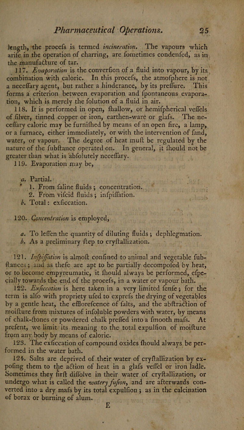 length, ‘the proces is termed incineration, The vapours which arife, in the operation of charring, are fometimes condenfed, as in the manufaCture of tar. 117.. Evaporation is the converfion of a fluid into vapour, by i its. combination with caloric. In this procefs, the atmofphere is not a neceflary agent, but rather a hinderance, by its preflure. This forms a criterion between evaporation and {pontaneous evapora. tion, which is merely the folution of a fluid in air. 118. It is performed in open, fhallow, or hemifpherical veffels of filver, tinned copper or iron, earthen-ware or glafs. The ne- ceflary caloric may be furnifhed by means of an open fire, a lamp, or a furnace, either immediately, or with the intervention of fand, water, or vapour. ‘The degree of heat muft be regulated by the nature of the fubftance operatedon. In general, it fhould not be greater than what is abfolutely neceflary. 119. Evaporation may be, a. Partial. * 1. From faline fluids ; concentration. 2. From vifcid fluids; infpiffation. b. Total: exficcation. 120.. Concentration is employed, a. To leffen the quantity of diluting fluids; dephlegmation. b. Asa BISHAH RAT ftep to cryftallization. 121. Infp iin is almoit confined to animal atid vegetable fub- ftances 3 ,aud_as thefe are apt to be partially decompoled by heat, or to become empyreumatic, it fhould always be performed, efpe- cially towards the end of the procefs, in a water or vapour bath. _, 122. Exf ccation is here taken in a very limited fenfe; for the term is alfo with propriety ufed to exprefs the drying of vegetables by a gentle heat, the efflorefcence of falts, and the abftraction of moifture from mixtures of infoluble powders with water, by means of chalk-ftones or powdered chalk prefled into a fmooth mafs. At prefent, we limit’ its. meaning to the total expulfion of moifture from any. body by means of caloric. 123. The exficcation of compound oxides fhould al ways. be per- formed in the water bath. 124, Salts are deprived of their water of cryftallization by ex- pofing them to the action of heat in a glafs veffel or iron ladle. Sometimes they firft diflolve in their water of cryftallization, or undergo what is called the watery fufion, and are afterwards con- verted into a dry mafs by its total expulfion 3 as in the calcination of borax or burning of alum. E