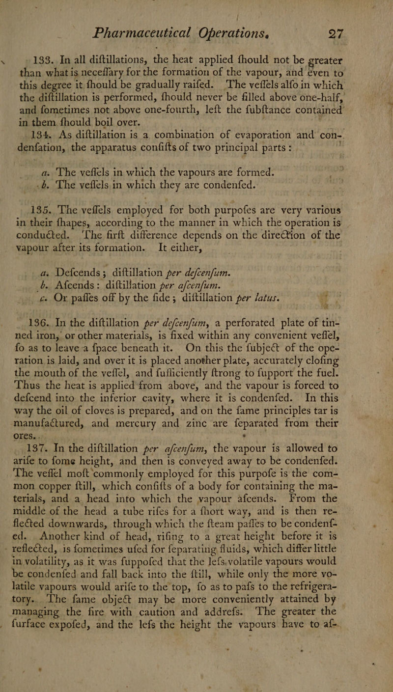 wi / 133. In all diftillations, the heat applied fhould not be greater than what is neceflary for the formation of the vapour, and even to this degree it fhould be gradually raifed. ‘The veflels alfo in which the diftillation is performed, fhould never be filled above one-half, and fometimes not above one-fourth, left the fubftance contained’ in them. fhould boil over. . ' Akt AER 134. As diftillation is a combination of evaporation and cong. denfation, the apparatus confifts of two principal parts: ; a. The veffels in which the vapours are formed. .b. The veflels in which they are condenfed. 135. The veffels employed for both purpofes are very various in their fhapes, according to the manner in which the operation is conducted. ‘The firft difference depends on the dire€tion of the vapour after its formation. It either, : a. Defcends; diftillation per defcenfum. 6. Afcends: diftillation per a/cenfum. c. Or pafles off by the fide; dittillation per Jatus. if . 136. In the diftillation per de/cenfum, a perforated plate of tin- ned iron, or other materials, is fixed within any convenient veflel, fo as to leave-a {pace beneath it. On this the fubject of the ope- ration is laid, and over it is placed another plate, accurately clofing the mouth of the veflel, and fufliciently ftrong to fupport the fuel. Thus the heat is applied from above, and the vapour is forced to defcend into the inferior cavity, where it is condenfed. In this way the oil of cloves is prepared, and on the fame principles tar is ores. . 137. In the diftillation per a/cenfum, the vapour is allowed to arife to fome height, and then is conveyed away to be condenfed. The veflel moft ‘commonly employed for this purpofe is the com- mon copper {ftill, which confifts of a body for containing the ma- terials, and a head into which the vapour afcends. From the middle of the head a tube rifes for a fhort way, and is then re- flefted downwards, through which the fteam paffes to be condenf- ed. Another kind of head, rifing to a great height before it is in volatility, as it was fuppofed that the lefs.volatile vapours would be condenfed and fall back into the ftill, while only the more vo- latile vapours would arife to the top, fo as to pafs to the refrigera- tory.. The fame object may be more conveniently attained by managing the fire with caution and addrefs. The greater the