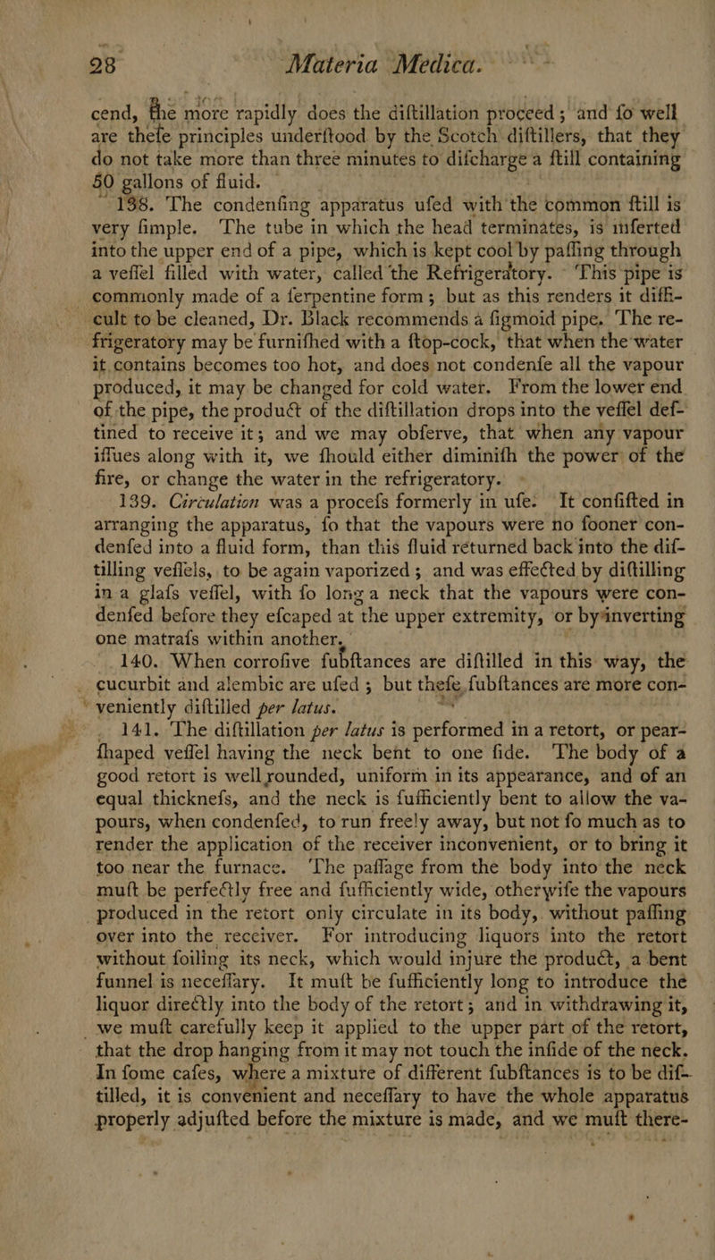 cend, A more re rapidly does the diftillation proceed ; ; and fo well are thete. principles underftood by the Scotch diftillers, that they o not take more than three minutes to difcharge a a {till containing 50 gallons of fluid. 138. The condenfing apparatus ufed with’ the common ftill is very fimple, ‘The tube in which the head terminates, is inferted into the upper end of a pipe, which is kept cool by pafling through a vefiel filled with water, called the Refrigeratory. - This pipe is it contains becomes too hot, and does not condenfe all the vapour produced, it may be changed for cold water. From the lower end of the pipe, the product of the diftillation drops into the veffel def- tined to receive it; and we may obferve, that when any vapour iffues along with it, we fhould either diminifh the power of the fire, or change the water in the refrigeratory. 139. Circulation was a procefs formerly in ufe: It confifted in arranging the apparatus, fo that the vapours were no fooner con- denfed into a fluid form, than this fluid returned back into the dif- tilling veflels, to be again vaporized ;_ and was effected by diftilling in a glafs veffel, with fo longa neck that the vapours were con- denfed before they efcaped at “the upper extremity, or byinverting one matrafs within another, | 140. When corrofive fubftances are diftilled in this way, the 141. The diftillation per Jatus is éfortned 4 in a retort, or pear- fhaped veflel having the neck bent to one fide. The body of a good retort is wellrounded, uniform in its appearance, and of an equal thicknefs, and the Be class is fufiiciently bent to allow the va- pours, when condenfed, to run freely away, but not fo much as to render the application aE the receiver inconvenient, or to bring it too near the furnace. ‘The paflage from the body into the neck mutt be perfectly free and fufficiently wide, otherwife the vapours over into the receiver. For introducing: liquors into the retort without foiling its neck, which would injure the product, a bent funnel is neceflary. It inutt be futhciently long to introduce thé liquor dire¢tly into the body of the retort; and in withdrawing it, that the drop hanging from it may not touch the infide of the neck. In fome cafes, where a mixtute of different fubftances is to be dif tilled, it is convenient and neceflary to have the whole apparatus properly adjufted before the mixture is made, and we mutt there-