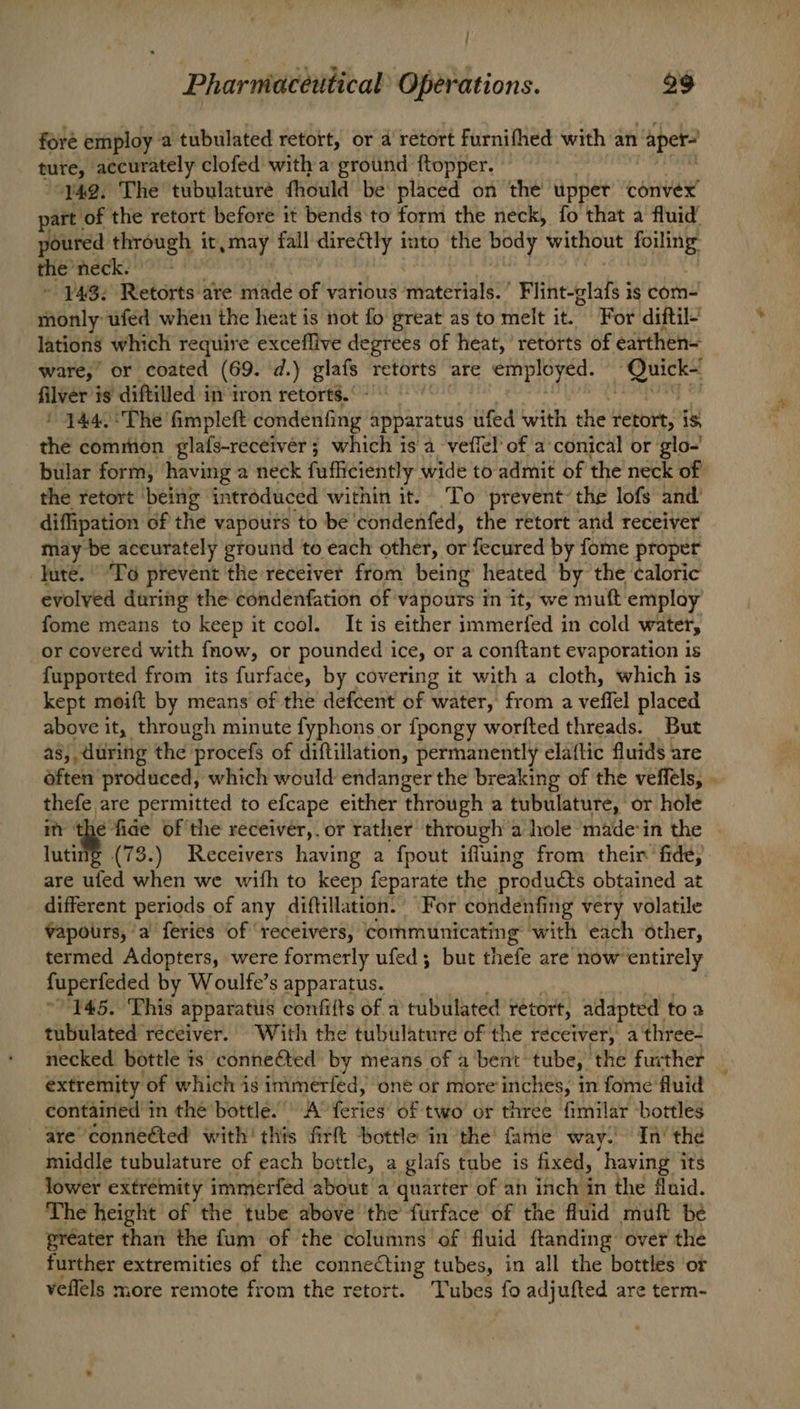{ Pharmieceutical’ Operations. 29 fore employ a tubulated retort, or a retort furnifhed with an ‘ape ture, accurately clofed with a ground f{topper. “742. The tubulature fhould be: placed on the upper convex part” of the retort before it bends'to form the neck, fo that a fluid’ poured Enreeeks | it, may fall directly into the body without foiling thie’ is phi lataal - ¥43: Retorts are made of various ‘materials. ’ Frihetas ig com- monly ufed when the heat is not fo great as to melt it. For diftil- lations which require exceffive degrees of heat, retorts of earthen= ware, or coated (69. d.) eal retorts are employed. St filver is diftilled in iron retorts. 444.:The fimpleft elt ge apparatus ufed with the retort, is the common glafs-receiver; which is a veffel’ of a conical or glo-' bular form, having a neck fufficiently wide to admit of the neck of the retort ‘being introduced within it. To prevent’ the lofs and’ diffipation of the vapours to be ‘condenfed, the retort and receiver may be accurately ground to each other, or fecured by fome proper Jute. ‘To prevent the receiver from being heated by the ‘caloric evolved during the condenfation of vapours in it, we muft employ fome means to keep it cool. It is either immerfed in cold water, or covered with fnow, or pounded ice, or a conftant evaporation is fupported from its furface, by covering it with a cloth, which is kept moift by means of the defcent of water, from a veffel placed above it, through minute fyphons or fpongy worfted threads. But as, during the procefs of diftillation, permanently elaftic fluids are often produced, which would endanger the breaking of the veffels, . thefe are permitted to efcape either through a tubulature, or hole it the fide of the receiver,.or rather through a hole made-in the | luting (73.) Receivers having a fpout ifluing from their fide, are ulfed when we with to keep feparate the products obtained at different periods of any diftillation. For condenfing very volatile Vapours, ‘a feries of ‘receivers, communicating with ‘each other, termed Adopters, were formerly ufed; but thefe are now entirely fuperfeded by Woulfe’s apparatus. 145. This apparatus confifts of a tubulated retort, adapted toa tubulated receiver. With the tubulature of the receiver, a three- necked. bottle 1 is conneted by means of a bent: tube, the further 2 extremity of which is inimerféd, one or more inches, in fome fluid contained 1 in the’bottle. ) A’ feriew of two or three fimilar bottles are connééted with’ this firft ‘bottle in the’ fame way.’ In’ the middle tubulature of each bottle, a glafs tube is fixed, having its lower extrémity immerfed ‘about a quarter of an inch in the fluid. The height of the tube above ‘the furface of the fluid mult be greater than the fum of the columns of fluid ftanding’ over the further extremities of the connecting tubes, in all the bottles or veflels more remote from the retort. Tubes fo adjufted are term-