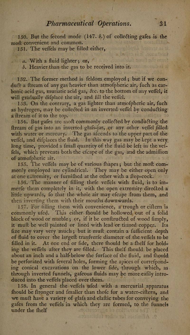 ; Pharmaceutical Operations. $1 150. But the fecond mode (147. 2.) of colle&ting gales 3 is the moft convenient and common. 151. The veflels may be filled either, a. With a fluid lighter; or, © 6. Heavier.than the gas to be received into it. 152. The former method is feldom employed ; but if we: con- duct a ftream of any gas heavier than atmofpheric air, fuch as car- boni¢:acid gas, muriatic acid gas, &c. to the bottom of any veflel, it will gradually difplace the air, and fill the veflel. 158. On the contrary, a gas lighter than atmofpheric air, fuch as hydrogen, may be collected in an inverted: veilel by nj sor oh a ftream of it to the top. 154. But gales are moft commonly collected by dondti@ing the ftream of gas into an inverted glafs-jar, or any other veffel filled with water or mercury. “The gas aicends to the upper part of the veflel, and difplaces the fluid. In this way gas may be kept a very. long time, provided a {mall quantity of the fluid. be left in the vef- fels, which prevents both the efcape of the gas, and the admiffion - of atmofpheric air. 155. The veflels may be of various fhapes; but the moft com- monly employed are cylindrical... ‘They may be either open only atione extremity, or furnifhed at the other witha {top-cock. 156. The manner of filling thefe veflels with fluid, is to im- merfe them completely in it, with the open extremity directed a little upwards, fo that the whole air may efcape from them, and then inverting them with their mouths downwards. 157. For filling them with convenience, a trough or ciftern is commonly ufed. This either. fhould be hollowed, ‘out of a folid block of wood or marble; or, if it be conftructed of wood fimply, it muft be well painted or lined with lead or tinned copper. Its fize may vary very much; but it muft contain a fuflicient depth of fluid to cover the largeft tranfverfe diameter of the veflels to be filled in it. At one end or fide, there fhould be a fhelf for hold- ing the veffels after they are filled. This fhelf thould. be placed about an inch and a half-below the furface of the fluid, and fhould be perforated with feveral holes, forming the apices of correfpond- ing conical excavations on the lower fide, through which, as. through inverted funnels, gafeous fluids may be more:eafily intro- 158. In general -the.veflels ufed with a mercurial apparatus fhould be ftronger and fmaller than thofe for a water-ciftern, and we mutt have a variety of glafs and elaftic tubes for conveying the gafes from the veflels in which they are formed, to the funnels | under the fhelf |
