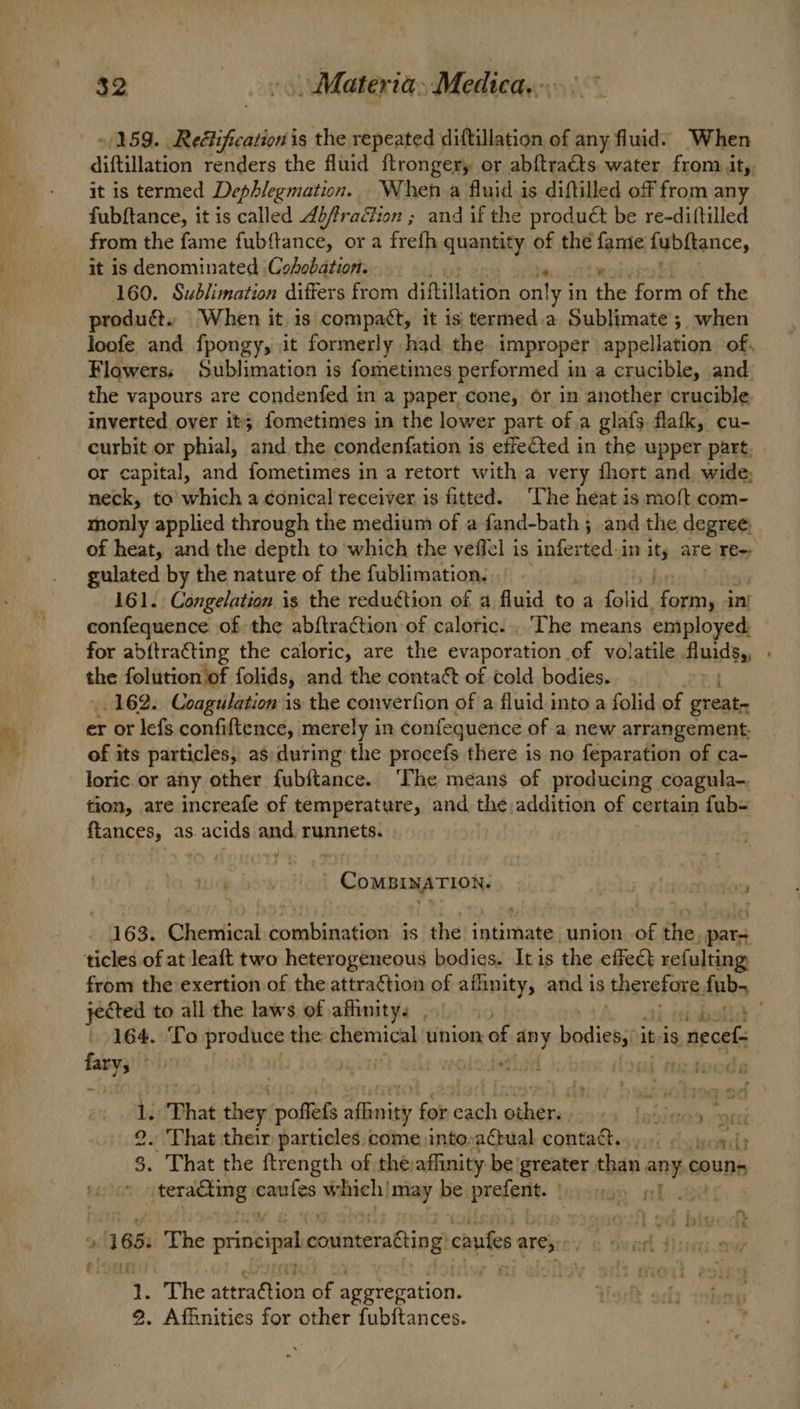 $2 - > Materia, Medica... »/159. Reétification is the repeated diftillation of any fluid. When diftillation renders the fluid ftrongery or abftra&ts water from it,, it is termed Dephlegmation. When a fluid is diftilled off from any fubftance, it is called Abfraion ; and if the product be re-diftilled from the fame fubftance, or a frefh quantity of the famie fybftance, it is denominated ‘Cohobation. 160. Sublimation differs from diftillation nies in the form of the produét. When it is compact, it is termed.a Sublimate ; when loofe and fpongy, it formerly had the improper appellation of, Flowers; Sublimation is fometimes performed in a crucible, and the vapours are condenfed in a paper.cone, or in another ‘crucible inverted over it; fometimes in the lower part of a glafs. flafk, cu- curbit or phial, and the condenfation is effected in the upper part. or capital, and fometimes ina retort with a very fhort and wide; neck, to which a conical receiver is fitted. ‘The heat is moft com- monly applied through the medium of a fand-bath ; and the degree. of heat, and the depth to which the veffel is aH iy in is are Tes gulated by the nature of the fublimation. 161. Congelation is the reduction of a fluid to a fsiid- pena ini confequence of the abftraction of caloric... The means employed for abftracting the caloric, are the evaporation of volatile Audigy the folution of folids, and the contact of cold bodies. 162. Coagulation is the converfion of a fluid into a folid of great er or lefs confiftence, merely in confequence of a new arrangement, of its particles, as:during the procefs there is no feparation of ca- loric.or any other fubftance. ‘The means of producing coagula-. tion, are increafe of temperature, and the, addition of certain fub= ftances, as. acids and, runnets. _ CoMBINATION. | a 163. Chemical combination is the intimate union of the, par ticles of at leaft two heterogeneous bodies. It is the effect refulting from the exertion of the attraction of aflinity, and is therefore, fub- jected to all the laws of afhnity. , ee | 164. To produce the chemical tinion, of any bodies,’ it is necef- bie ; ai 1°39 : Ne Pee FI ne That they: poffefs affinity for nat eM ni “ a i sc . That their particles. come into,actual contaSes sir Coteonlt . That the ftrength of thevaffinity be greater than. an COUN ” teradting caufes which! may be prefent. |: j.so9 4) 9 165. The principal ceaisierpBtiog) canes ares: i, em Tsllee iol fi DELL ; pL ° j cm és} _ The attraftion of aggregation. : Affinities for other fubftances.