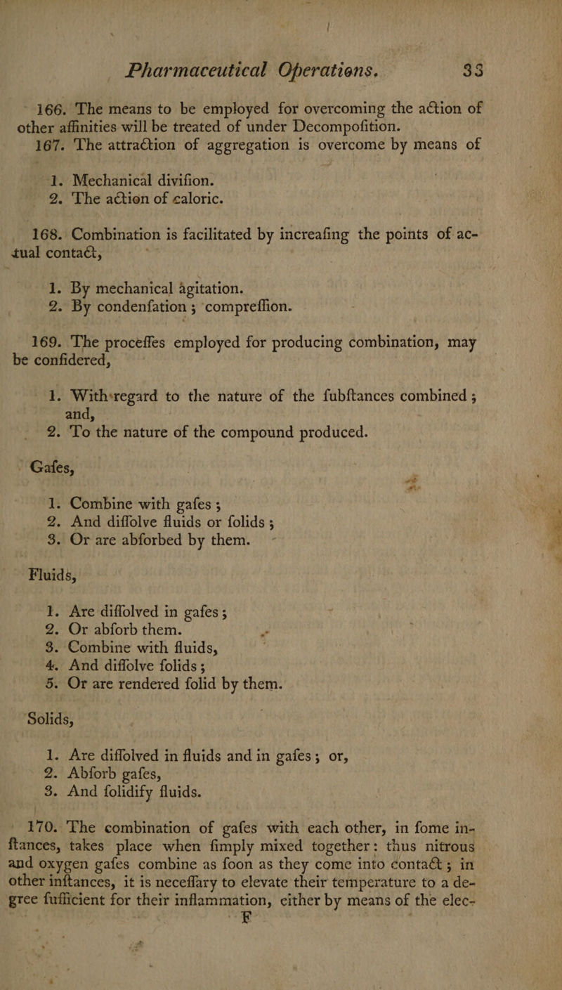- 166. The means to be employed for overcoming the action of other affinities will be treated of under Decompofition. 167. The attraction of aggregation is overcome by means of J. Mechanical divifion. 2. The action of caloric. 168. Combination is facilitated by increafing the points of ac- tual contac, 1. By mechanical agitation. 2. By condenfation ; compreflion. 169. ‘The proceffes employed for producing combination, may be confidered, | 1. Withsregard to the nature of the fubftances combined ; and, — 2. To the nature of the compound produced. _ Gates, 1. Combine with gafes ; 2. And diffolve fluids or folids ; 3. Or are abforbed by them. - sixes ’ a <-—~ oe <- Fluids, . Are diffolved in gafes ; . Or abforb them. Combine with fluids, . And diffolve folids ; . Or are rendered folid by them. He 69 8) or Solids, 1. Are diffolved in fluids and in gafes; or, 2. Abforb gafes, 3. And folidify fluids. _ 170. The combination of gafes with each other, in fome in- ftances, takes place when fimply mixed together: thus nitrous and oxygen gafes combine as foon as they come into conta&; in other inftances, it is neceflary to elevate their temperature to a de- gree fufficient for their inflammation, cither by means of the elec- iZ