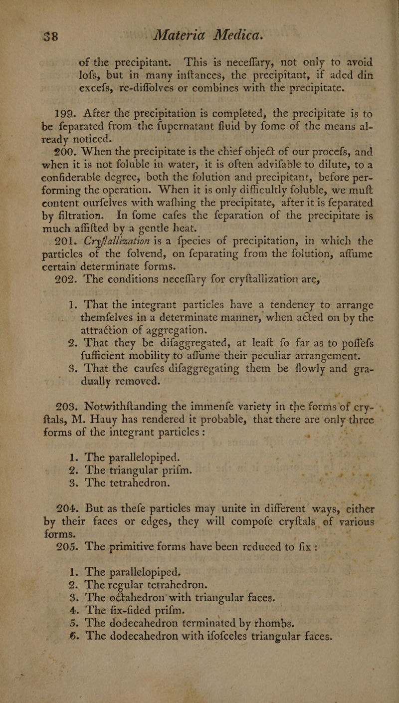 of the precipitant. This is neceflary, not only to avoid lofs, but in many inftances, the precipitant, if aded din excefs, re-diffolves or combines with the precipitate. 199. After the precipitation is completed, the precipitate is to be feparated from the fupernatant fluid by fome of the means al- ready noticed. 200. When the precipitate is the chief objet of our procefs, and when it is not foluble in water, it is often advifable to dilute, toa confiderable degree, both the folution and precipitant, before per- forming the operation. When it is only difficultly foluble, we mutft content ourfelves with wafhing the precipitate, after it is feparated by filtration. In fome cafes the feparation of the precipitate is much affifted by a gentle heat. 201. Cryffallization is a fpecies of precipitation, in which the particles of the folvend, on feparating from the folution, affume certain determinate foritin: 202. The conditions neceflary for eryftallization are, 1. That the integrant particles have a tendency to arrange themfelves in a determinate manner, when acted on by the attraction of aggregation. 2. That they be difaggregated, at leaft fo far as to poffefs ee mobility to aflume their peculiar arrangement. . That the caufes difaggregating them be flowly and gra- ” aay removed. forms of the integrant particles : 1. The parallelopiped. 2. The triangular prifm. 3. The tetrahedron. 204. But as thefe particles may unite in dimerene ways, either forms. 205. The primitive forms have been reduced to fix : 1. The parallelopiped. The regular tetrahedron. . The otahedron’ with sisi Sete faces. - The fix-fided prifm. , . The dodecahedron terminated by rhombs. . The dodecahedron with ifofceles triangular faces. By Ore oo bo =