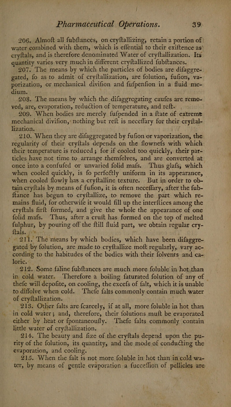 ; ’ Pharmaceutical, Operations. 39. 206. Almoft all fubfiances, on cryftallizing, retain a portion of water combined with them, which is effential to their exiftence as’ cryftals, and is therefore denominated Water of cryftallization. Its quantity varies very much in different cryftallized fubftances. 207. The means by which the particles of bodies are difaggre- gated, fo as to admit of cryitallization, are folution, fufion, va- porization, or mechanical divifion and fufpenfion in a fluid me- dium. 208. The means by which the difaggregating caufes are remo- ved, are, evaporation, reduction of temperature, and reft. 209. When bodies are merely fufpended in a ftate of extreme mechanical divifion,: nothing but reit is neceflary for their cryftal- lization. 210. When they are difaggregated by fufion or vaporization, the regularity of their cry{tals depends on the flownefs with which their temperature is reduced; for if cooled too quickly, their par- ticles have not time to arrange themfelves, and are converted at once into a confufed or unvaried folid mafs. Thus glafs, which when cooled quickly, is fo perfe€tly uniform in its appearance, — when cooled flowly has a cryftalline texture. But in order to ob- tain cryftals by means of fufion, it is often neceflary, after the fub- {tance has begun to cryftallize, to remove the part which re- mains fluid, for otherwife it would fill up the interftices among the cryftals firft formed, and give the whole the appearance of one folid mafs. ‘Thus, after a cruit has formed on the top of melted fulphur, by pouring off the {till fluid part, we obtain regular cry- {tals. j»* : gated by folution, are made to cryftallize moft regularly, vary ac- cording to the habitudes of the bodies with their folvents and ca- loric. | | 212. Some faline fubftances are much more foluble in hot,than in cold water. Therefore a boiling faturated folution of any of — thefe will depofite, on cooling, the excefs of falt, which it is unable to diflolve when cold. ‘Thefe falts commonly contain much water of cryftallization. 213. Other falts are fcarcely, if at all, more foluble in hot than in cold water; and, therefore, their folutions muft be evaporated either by heat or fpontaneoufly. Thefe falts commonly contain little water of cryftallization. 214. The beauty and fize of the cryftals depend upon the pu- rity of the folution, its quantity, and the mode of conducting the evaporation, and cooling. 215. When the falt is not more foluble in hot than in cold wa- ter, by means of gentle evaporation a fucceflion of pellicles are