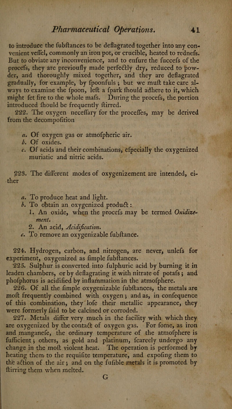 venient veflel, commonly an iron pot, or crucible, heated to rednefs. But to obviate any inconvenience, and to enfure the fuccefs of the der, and thoroughly mixed together, and they are deflagrated gradually, for example, by fpoonfuls ; but we mutt take care al- ways to examine the {poon, left a {park fhould adhere to it, which might fet fire to the whole mafs. During the procefs, the portion introduced fhould be frequently ftirred. 222. The oxygen neceflary for the proceffes, may be derived from the decompofition a. Of oxygen gas or atmofpheric air. b. Of oxides. c. OF acids and their combinations, efpecially the a Ce muriatic and nitric acids. 223. The different modes of oxygenizement are intended, ei- 1.0 produce heat and light. - To obtain an oxygenized produét :. 1, An oxide, when the procefs may be termed Ovxidize- ment. 2. An acid, Acidification. é. To remove an oxygenizable fubftance. SA 224. sorta carbon, and nitrogen, are never, unlefs for experiment, oxygenized as fimple fubftances. ‘225. Sulphur is converted into fulphuric acid by burning it in leaden chambers, or by deflagrating it with nitrate of potafs; and phofphorus is acidified by inflammation in the atmofphere. 226. Of all the fimple oxygenizable fubftances, the metals are moft frequently combined with oxygen; andas, in confequence of this combination, they lofe their metallic ApPEATAnEEs they were formerly {aid to be calcined or corroded. 227. Metals differ very much in the facility with which they and manganefe, the ordinary temperature of the atmofphere is fufficient ; others, as gold and platinum, fcarcely undergo any change in the moft violent heat. The operation is performed by heating them to the requifite temperature, and expofing them to the action of the air; and on the fufible metals it is promoted by ftirring them when melted. G