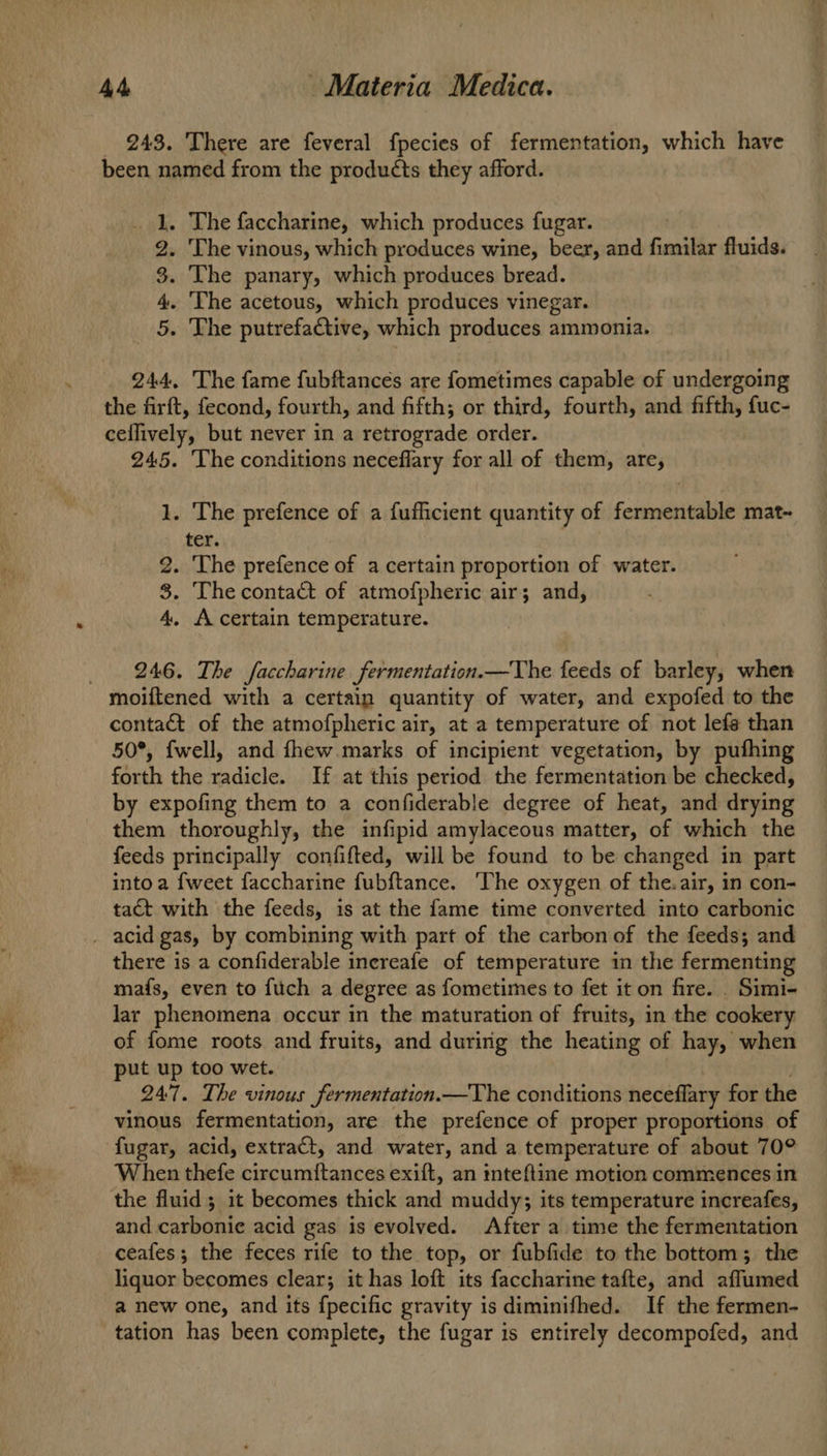 _ 248. There are feveral fpecies of fermentation, which have been, named from the products they afford. . The faccharine, which produces fugar. . The vinous, which produces wine, beer, and fimilar fluids. . The panary, which produces bread. . The acetous, which produces vinegar. . The putrefactive, which produces ammonia. He Oo tS = 244. The fame fubftances are fometimes capable of undergoing the firft, fecond, fourth, and fifth; or third, fourth, and fifth, fuc- ceflively, but never in a retrograde order. 245. The conditions neceflary for all of them, are, 1. The prefence of a fufficient quantity of fermentable mat- ter. 2. The prefence of a certain proportion of water. 8. The contact of atmofpheric air; and, 4. A certain temperature. 246. The faccharine fermentation.—The feeds of barley, when moiftened with a certain quantity of water, and expofed to the contact of the atmofpheric air, at a temperature of not lefe than 50°, {well, and fhew.marks of incipient vegetation, by pufhing forth the radicle. If at this period the fermentation be checked, by expofing them to a confiderable degree of heat, and drying them thoroughly, the infipid amylaceous matter, of which the feeds principally confifted, will be found to be changed in part into a {weet faccharine fubftance. The oxygen of the. air, in con- tact with the feeds, is at the fame time converted into carbonic there is a confiderable inereafe of temperature in the fermenting mais, even to fuch a degree as fometimes to fet it on fire. . Simi- lar phenomena occur in the maturation of fruits, in the cookery of fome roots and fruits, and during the heating of hay, when put up too wet. 247. The vinous fermentation.—The conditions neceflary for the vinous fermentation, are the prefence of proper proportions of fugar, acid, extract, and water, and a temperature of about 70° When thefe circumitances exift, an mnteftine motion commences in the fluid; it becomes thick and muddy; its temperature increafes, and carbonic acid gas is evolved. After a time the fermentation ceafes; the feces rife to the top, or fubfide to the bottom; the liquor becomes clear; it has loft its faccharine tafte, and aflumed a new one, and its fpecific gravity is diminifhed. If the fermen- tation has been complete, the fugar is entirely decompofed, and