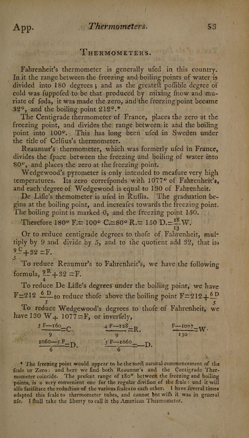 / App. . Thermometers. 53 THERMOMETERS. Fahrenheit’s femnoreter is generally ufed in this country. _ Init the range between the freezing and:boiling points of water ts divided into 180 degrees; and as the greateft poflible degree of cold was fuppofed to,be that produced by mixing fnow and mu- riate of foda, it was made the zero, and'the freezing point became 32°, and the boiling point 212°.* The Centigrade thermometer of France, places the zero at the freezing point, and divides the) range between it and the boiling point into 100°.. This has long ‘been ufed in Sweden under the title of Celfius’s thermometer. Reaumut’s thermometer, which was formerly ufed in France, divides the {pace between the freezing and boiling of water into 80°, and places 'the zero at the freezing point. Wedgewood’s pyrometer is only intended to meafure very high temperatures. Its zero correfponds with 1077° of Fahrenheit’s, and each degree of Wedgewood is equal to 130 of Fahrenheit. De Lifle’s themometer is ufed in Ruffia. The graduation 'be- gins at the boiling point, and increafes tow ards the freezing point. The boiling point is marked-0, and the freezing net 150. Therefore 180° F:= 100° C.=80° R.= 150 DD. w. Or to reduce centigrade degrees to thofe of Wihtenhere mul- tiply by 9 and divide by 5, and to the quotient add 32, that iss 95+ 32 =F. *- To reduce Reaumur’s to Fahrenheit’ s, we have the following formula, 2S b O, Canad O To reduce De Lifle’s degrees under the boiling point, we have F=212 £? 15 reduce thofe above the boiling point F=2124.6D ‘To reduce Wedgewood’s degrees to’ thofe of Fahrenheit, we have 130 W. 1077=F, or inverfely, ae B+ 160. i: 4. F—128 _ F—107 lw Pig ? 9 . #59 nt 1o60—5 F__ ‘5 F+1060__ D SI RAR ° it ag ps ed . . 2 * 'The freezing point would appear to be the moft naturalcommencement of the {cale or Zero: and here we find: both Reaumur’s and the Centigrade ‘her- mometer coincide. The prefent range of 180° between the freezing and boiling ‘points, is a very convenient one for the regular divifion of the fcale: and it will alfo facilitate the reduction of the various fealesto each other. 1 have feveral times adapted this fcaleto thermometer tubes, and cannot but wifh it was in general ufe. Ifhall take the liberty to call it the American Thermometer.