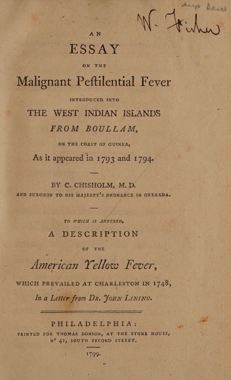 hs : ‘y ‘ 4 4, } _ i , * om Base Ae gy ae pi a bi, Pwd, are e ; py : ‘ Ms A { ~ » AN ESSAY Malignant Peftilential Fever THE WEST INDIAN ISLANDS FROM BOULLAM, ON THE COAST OF GUINEA, As it appeared in 1793 and 1794. BY C. CHISHOLM, M. D. AND SURGEON TO HIS MAJESTY’S ORDNANCE IN GRENADA. a : TO WHICH Is ANNEXEDs ; A DESCRIPTION ‘ OF THE American Yellow Fever, WHICH PREVAILED AT CHARLESTON IN 1748, In a Letter from Dr. Foun Linine. — i | jan Raa    om were ee PHILADELPHIA: PRINTED FOR THOMAS DOBSON, AT THE STONE HOUSE, N° 41, SOUTH SECOND STREET. wer  { 1799,