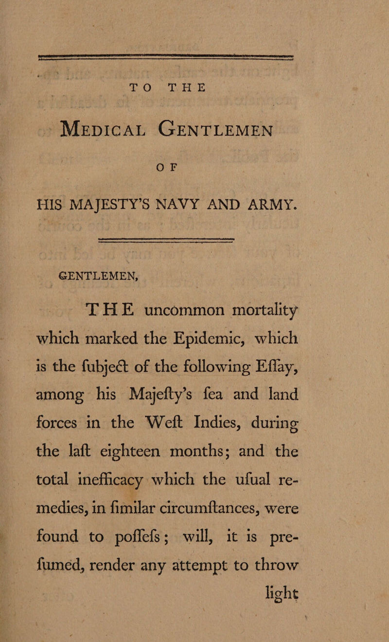  ha ME WO Bee ~MepicaL GENTLEMEN OF HIS MAJESTY’S NAVY AND ARMY. GENTLEMEN, THE uncommon mortality which marked the Epidemic, which is the fubject of the following Effay, among his Majefty’s fea and Jand forces in the Weft Indies, during the laft eighteen months; and the total inefficacy which the ufual re- ~ medies, in Gear circumftances, were found to poffefs; will, it is pre- fumed, render any attempt to throw light