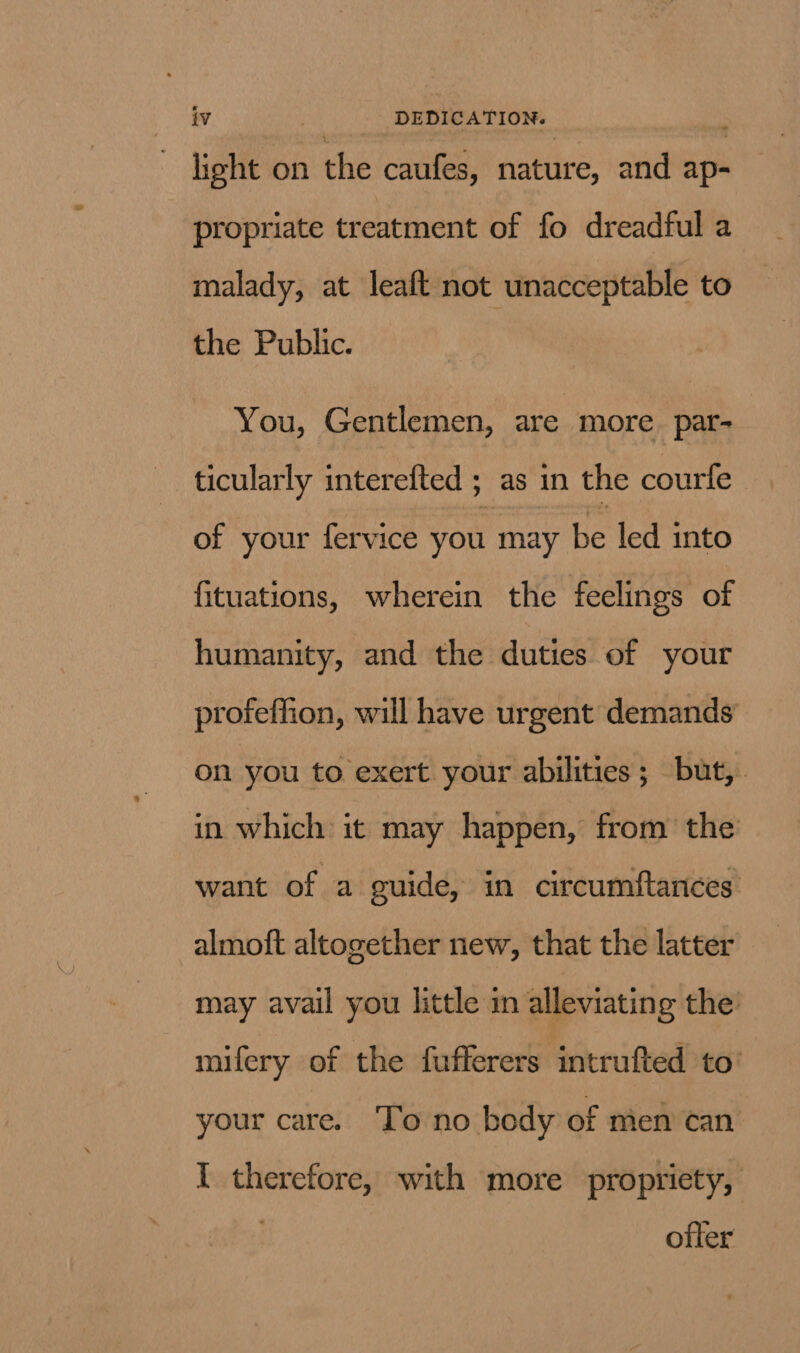 light on the caufes, nature, and ap- propriate treatment of fo dreadful a malady, at leaft not unacceptable to the Public. You, Gentlemen, are more pat- ticularly interefted ; as in the courte of your fervice you may be led into fituations, wherein the feelings of humanity, and the duties of your profeffion, will have urgent demands on you to exert your abilities; but,. in which it may happen, from the want of a guide, in circumftances almoft altogether new, that the latter may avail you little in alleviating the mifery of the fufferers intrufted to’ your care. To no body of men can I therefore, with more propriety, ofter