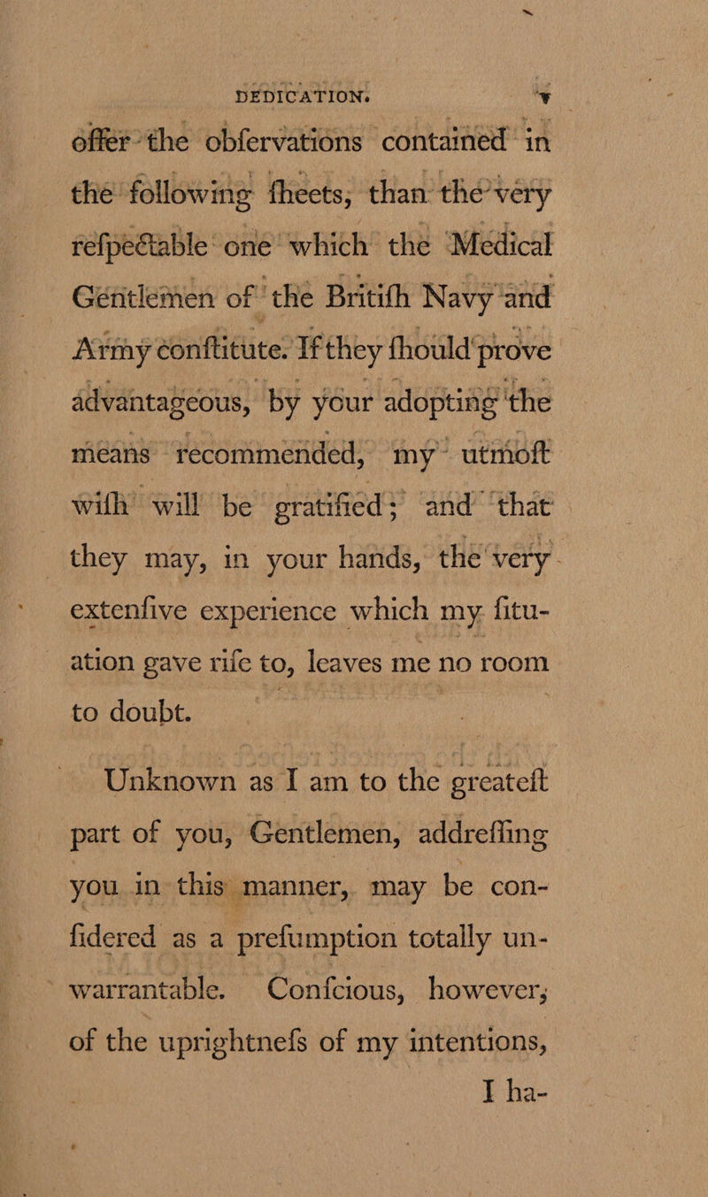 offer the obfervations contained in the: following theets, than the™ very refpe@able one ‘which the Medical Gentlemen of! ‘the Britith Navy ‘and Army abriffitlive? If they fhould* prove advantageous, by your adopting’ ‘the micans recommended, my -utmoft with? Will’ be gratified : and ‘that’. they may, in your hands, the very. extenfive experience which my. fitu- ation gave rife to, leaves me no room to doubt. | Unknown as I am to the ereateft part of you, Gentlemen, addreffing you in this manner, may be con- fidered as a prefumption totally un- of the uprightnefs of my intentions, I ha-