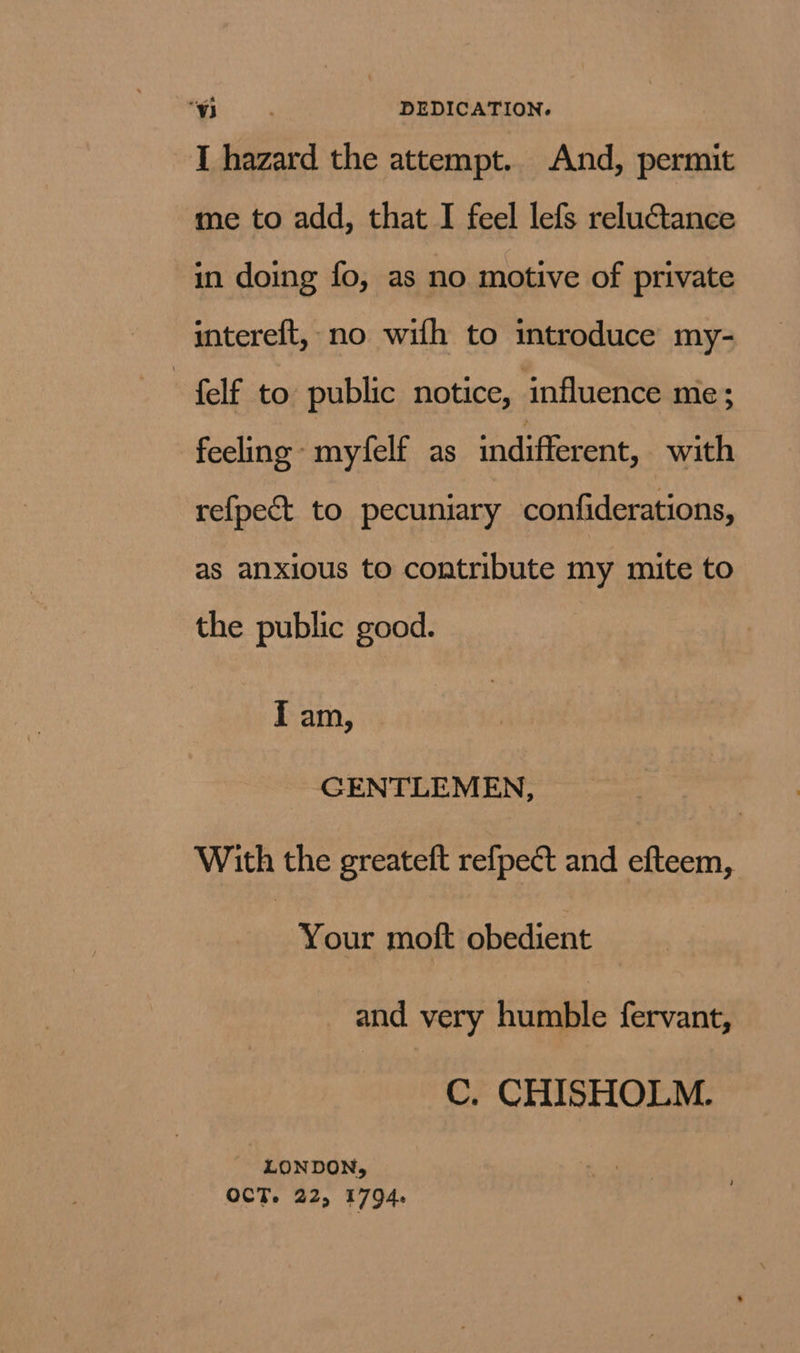 I hazard the attempt. And, permit me to add, that I feel lefs reluctance in doing fo, as no motive of private intereft, no wifh to introduce my- + felf to public notice, influence mie; feeling myfelf as indifferent, with refpect to pecuniary confiderations, as anxious to contribute my mite to the public good. { am, GENTLEMEN, With the greateft refpect and efteem, Your moft obedient and very humble fervant, C. CHISHOLM. LONDON, OCT. 22, 1794.