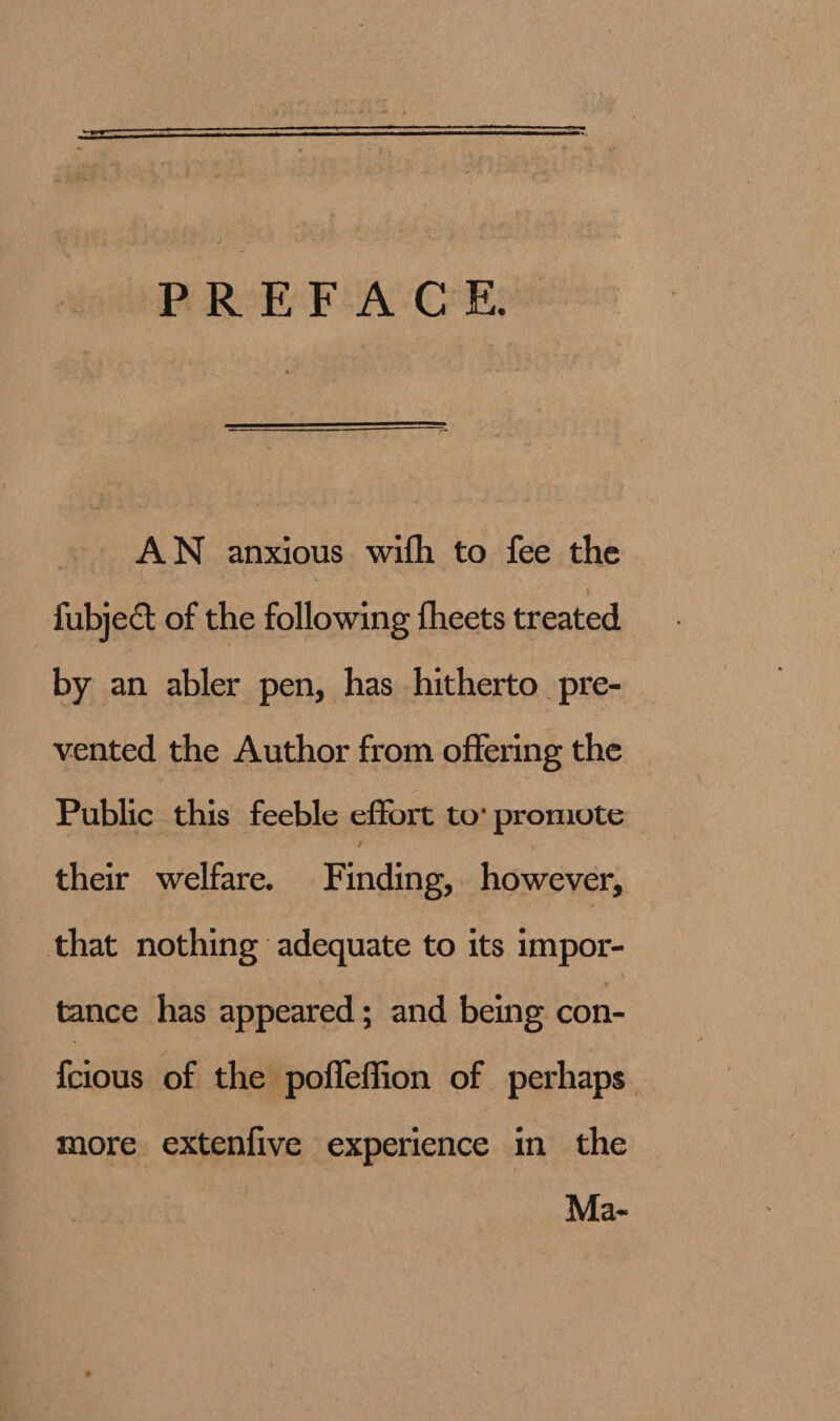   PREFACE, AWN anxious wifh to fee the fubjed of the following theets treated by an abler pen, has hitherto pre- vented the Author from offering the Public this feeble effort to: promote their welfare. F inding, however, that nothing adequate to its impor- tance has appeared; and being con- fcious of the: pofleffion of perhaps. more extenfive experience in the Ma-
