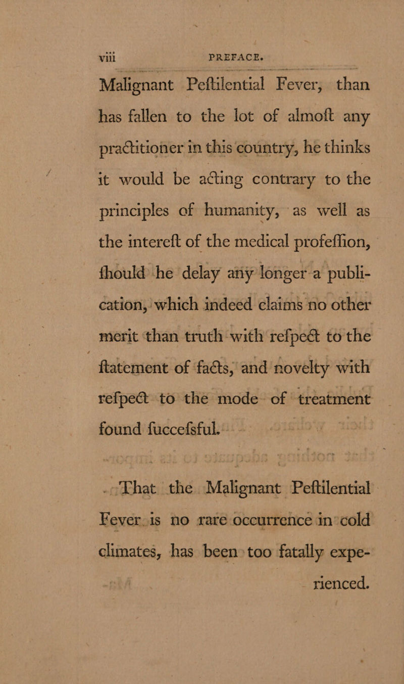 Malignant Peftilential Fever, than has fallen to the lot of almoft any practitioner in this country, he thinks it would be acting contrary to the principles of humanity, as well as the intereft of the medical profeffion, fhould he delay any longer-a publi- cation, which indeed claims no other merit than truth with refpeé to the , ftatement of facts, and novelty with refpect to the mode. of treatment found fuccefsful. - _-That the Malignant Peftilential Fever.is no rare occurrence in’cold climates, has been» too fatally expe- - rienced.