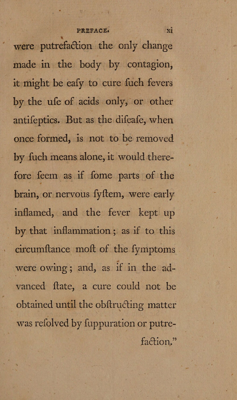 were putrefaction the only change made in the body by contagion, it might be ealy to cure fuch fevers by the ufe of acids only, or other antifeptics. But as the difeafe, when once formed, is not to be removed by fuch means alone, it would there- fore feem as if fome parts of the brain, or nervous fyftem, were early inflamed, and the fever kept up by that inflammation; as if to this circumftance moft of the fymptoms were owing ; and, as if in the ad- vanced ftate, a cure could not be _obtared until the obftructing matter was refolved by fuppuration or putre- faction,”