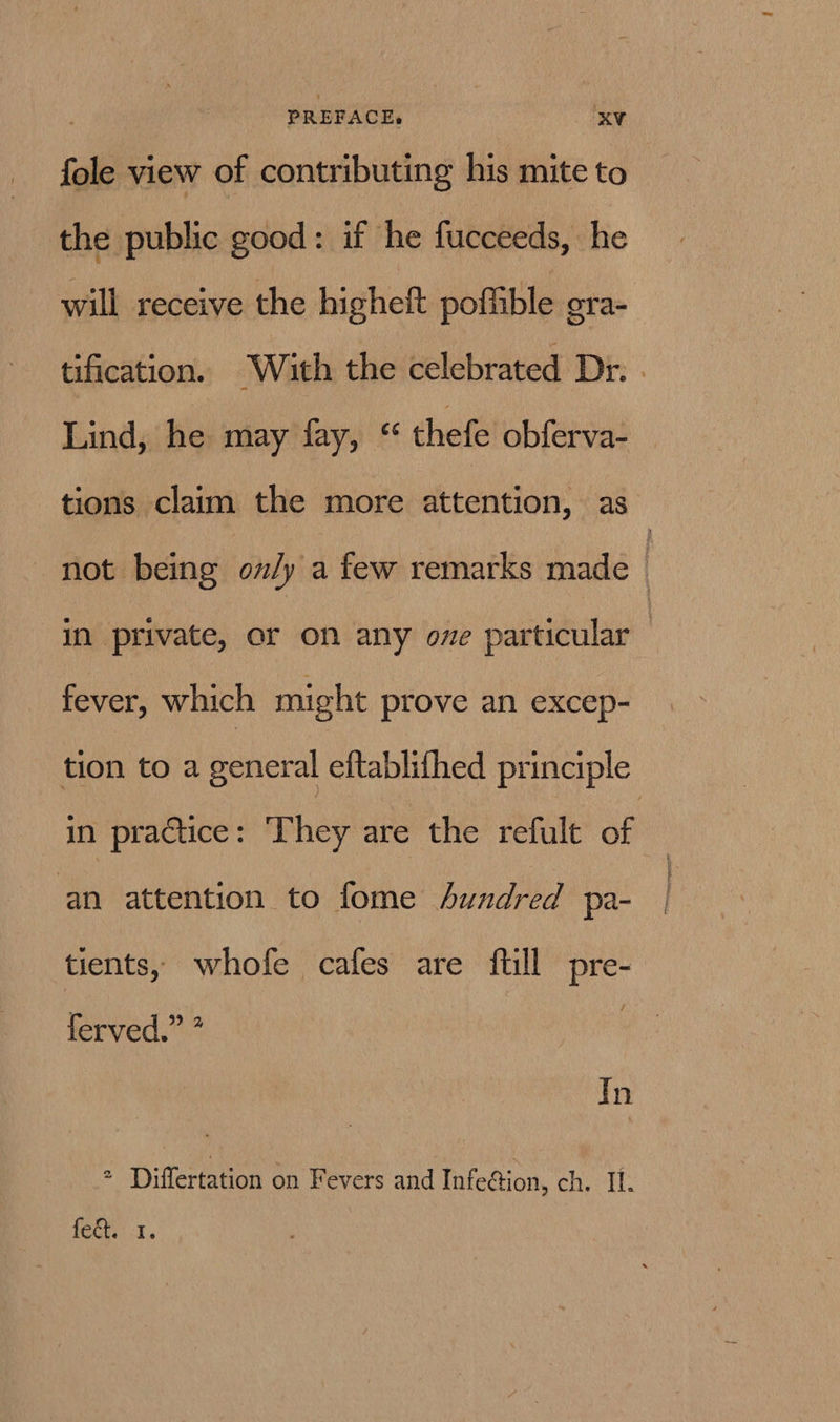 PREFACE, oe ‘KV fole view of contributing his mite to the public good: if he fucceeds, he will receive the higheft poffible gra- tification. With the celebrated Dr. . Lind, he may fay, *“ thefe obferva- tions claim the more attention, as not being ov/y a few remarks made | in private, or on any ove particular : fever, which might prove an excep- tion to a general eftablifhed principle in practice: ‘They are the refult of | an attention to fome hundred pa- tients, whofe cafes are ftill pre- ferved.” * | In = Differtation on Fevers and Infection, ehh, feGh <1..