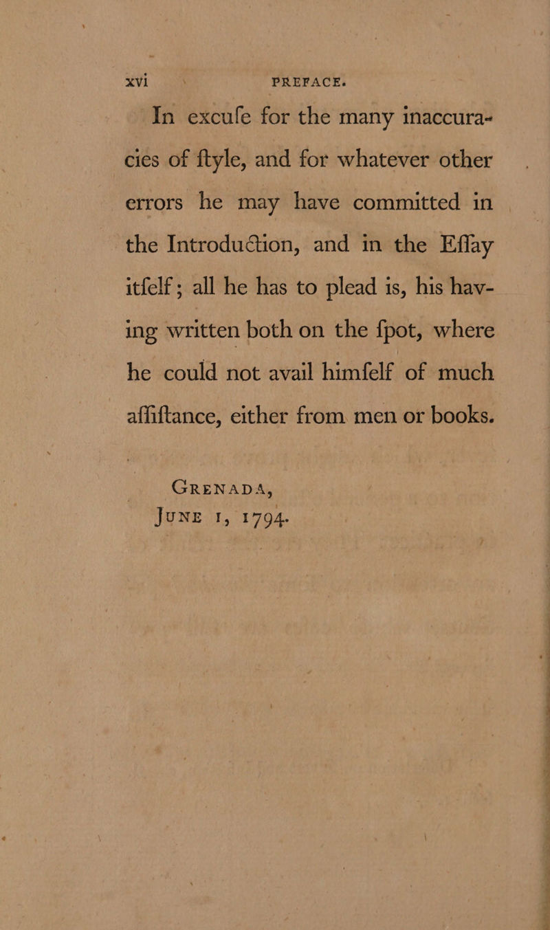 In excufe for the many inaccura- cies of ftyle, and for whatever other errors he may have committed in the Introduction, and in the Eflay itfelf ; all he has to plead is, his hav- ing written both on the {pot, where he could not avail himfelf of much affiftance, either from. men or books. GRENADA, JUNE 1, 1794. — se ee ee ae