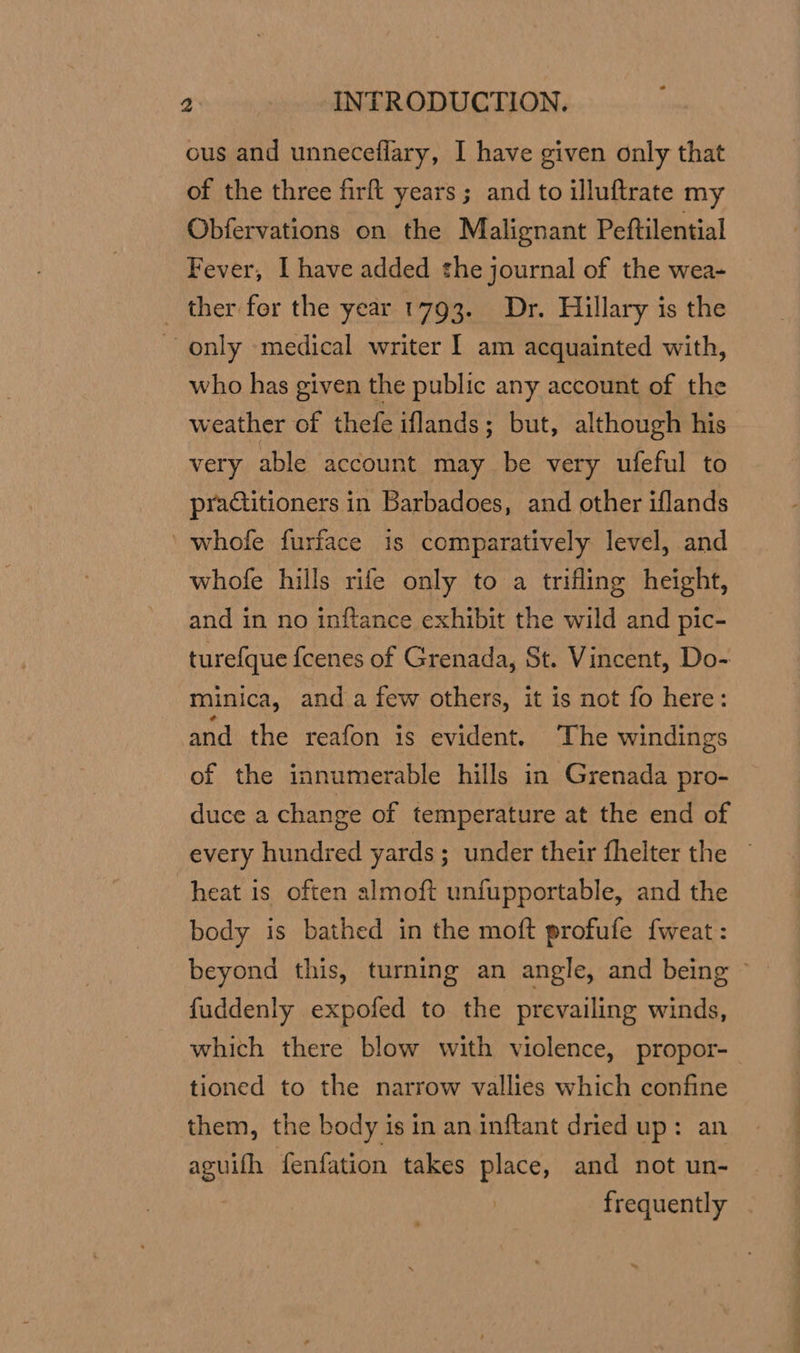 ous and unneceflary, I have given only that of the three firft years ; and to illuftrate my Obfervations on the Malignant Peftilential Fever, I have added the journal of the wea- ther for the year 1793. Dr. Hillary is the ~~ only medical writer I am acquainted with, who has given the public any account of the weather of thefe iflands; but, although his very able account may be very ufeful to practitioners in Barbadoes, and other iflands ‘ whofe furface 1s comparatively level, and whofe hills rife only to a trifling height, and in no inftance exhibit the wild and pic- turef{que fcenes of Grenada, St. Vincent, Do- minica, anda few others, it is not fo here: and the reafon is evident. The windings of the innumerable hills in Grenada pro- duce a change of temperature at the end of every hundred yards ; under their fhelter the ~ heat is often almoft unfupportable, and the body is bathed in the moft profufe fweat: beyond this, turning an angle, and being fuddenly expofed to the prevailing winds, which there blow with violence, propor- tioned to the narrow vallies which confine them, the body is in an inftant dried up: an aguifh fenfation takes place, and not un- frequently