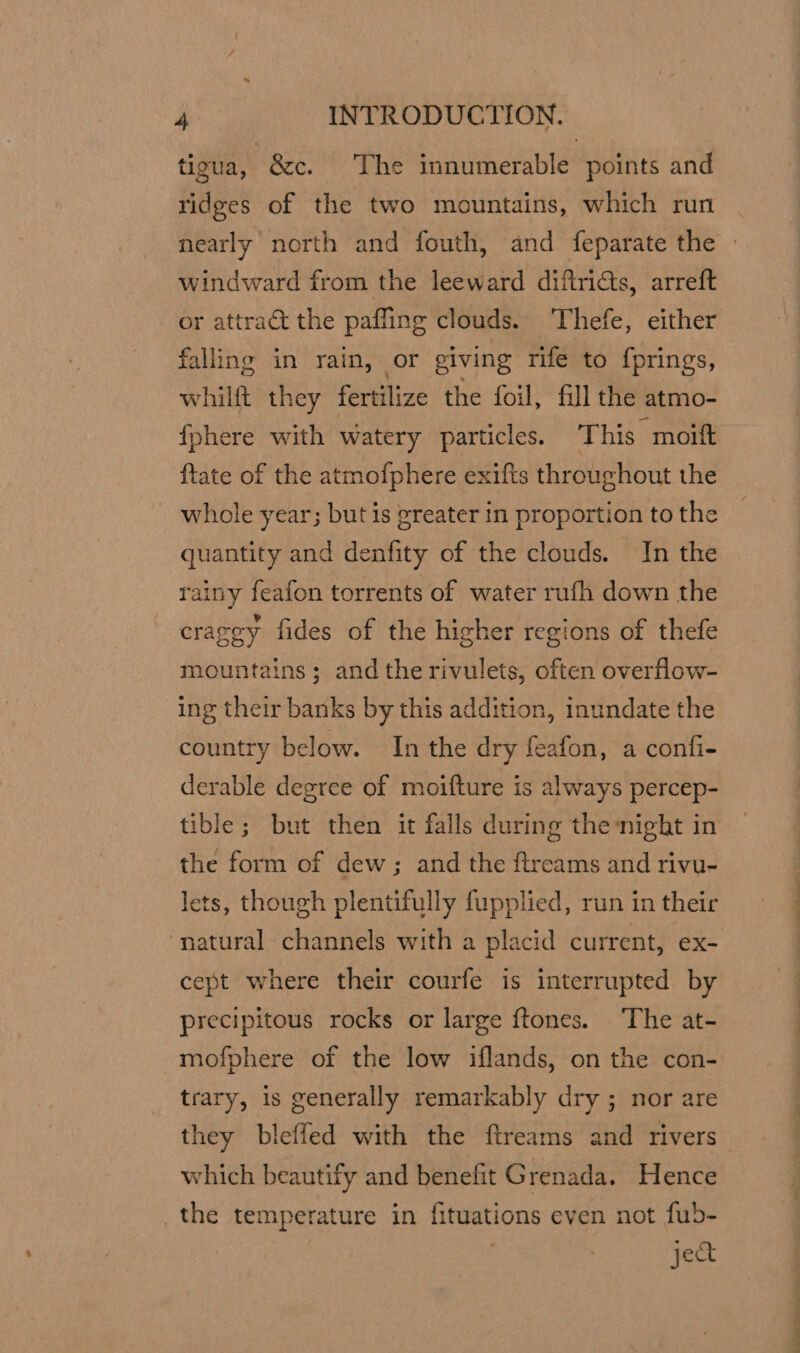 tigua, &amp;c. The innumerable points and ridges of the two mountains, which run nearly north and fouth, and feparate the » windward from the leeward diftricts, arreft or attract the paffing clouds. Thefe, either falling in rain, or giving rife to {prings, whilft they fertilize the foil, fill the atmo- {phere with watery particles. ‘This moift {tate of the atmofphere exifts throughout the whole year; but is greater in proportion to the quantity and denfity of the clouds. In the rainy feafon torrents of water rufh down the cragey fides of the higher regions of thefe mountains; andthe rivulets, often overflow- ing their banks by this addition, inundate the country below. In the dry feafon, a confi- derable degree of moifture is always percep- tible; but then it falls during the-night in the form of dew; and the ftreams and rivu- lets, though plentifully fupplied, run in their ‘natural channels with a placid current, ex- cept where their courfe is interrupted by precipitous rocks or large ftones. ‘The at- mofphere of the low iflands, on the con- trary, 1s generally remarkably dry ; nor are they bleffed with the ftreams and rivers which beautify and benefit Grenada. Hence the temperature in fituations even not fub- ject