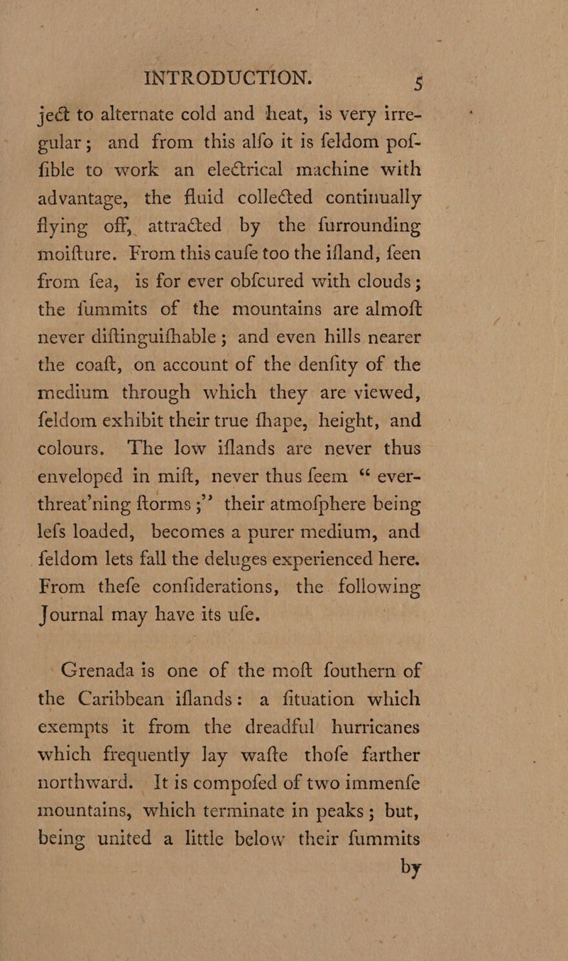 ject to alternate cold and heat, is very irre- gular; and from this alfo it is feldom pof- fible to work an electrical machine with advantage, the fluid collected continually flying off, attracted by the furrounding moifture. From this caufe too the ifland, feen from fea, is for ever obfcured with clouds ; the fummits of the mountains are almoft never diftinguifhable ; and even hills nearer the coaft, on account of the denfity of the medium through which they are viewed, feldom exhibit their true fhape, height, and colours. The low iflands are never thus enveloped in mift, never thus feem “ ever- threat’ning ftorms ;” their atmofphere being lefs loaded, becomes a purer medium, and ~ feldom lets fall the deluges experienced here. From thefe confiderations, the following Journal may have its ufe. | Grenada is one of the moft fouthern of the Caribbean iflands: a fituation which exempts it from the dreadful hurricanes which frequently lay wafte thofe farther northward. It is compofed of two immenfe mountains, which terminate in peaks; but, being united a little below their fummits by