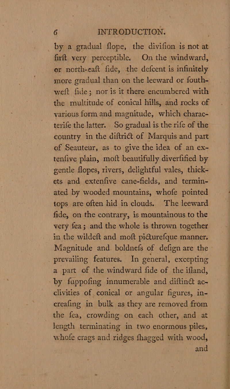 _ by a gradual flope, the divifion is not at firft very perceptible. On the windward, er north-eaft fide, the defcent is infinitely more gradual than on the leeward or fouth- weft fide; nor is it there encumbered with the multitude of conical hills, and rocks of various form and magnitude, which charac- terife the latter. So gradual is the rife of the country in the diftrict of Marquis and part of Seauteur, as to give the idea of an ex- tenfive plain, moft beautifully diverfified by gentle flopes, rivers, delightful vales, thick- ets and extenfive cane-fields, and termin- ated by wooded mountains, whofe pointed tops are often hid in clouds. The leeward fide, on the contrary, is mountainous to the very fea; and the whole is thrown together in the wildeft and moft pi€turefque manner. prevailing features. In general, excepting a part of the windward fide of the ifland, by fuppofing innumerable and diftin ac- clivities of conical or angular figures, in- creafing in bulk as they are removed from the fea, crowding on each other, and at length terminating in two enormous piles, whofe crags and ridges fhagged with wood, and Dis ace eee
