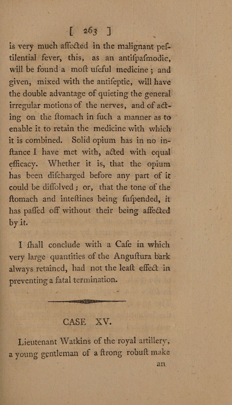 is very much affected in the malignant pef- tilential fever, this, as an antifpafmodic, will be found a moft ufeful medicine; and given, mixed with the antifeptic, will have the double advantage of quieting the general irregular motions of the nerves, and of act- ing on the ftomach in fuch a manner as to’ enable it to retain the medicine with which it is combined. Solid opium has in no in- ftance I have met with, acted with equal efficacy. Whether it is, that the opium has been difcharged before any part of it could be diffolved; or, that the tone of the ftomach and inteftines being fufpended, it has pafled off without their being affeGted by it. I hall conclude with a Cafe in which _ very large quantities of the Anguftura bark always retained, had not the leaft effec in preventing a fatal termination. _ 7 CASE XV. Lieutenant Watkins of the royal artillery, a young rae of a ftrong robuft make afi