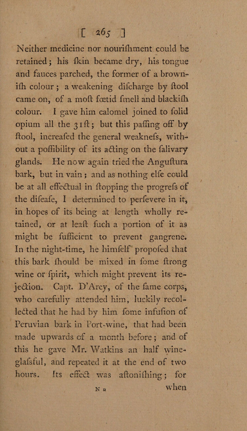 if aes | Neither medicine nor nourifhment could be retained; his {kin became dry, his tongue and fauces parched, the former of a brown-_ ith colour; a weakening difcharge by ftool came on, of a moft foetid fmell and blackifh colour. I gave him calomel joined to folid opium all the 31{t; but this paffing off by ftool, increafed the general weaknefs, with- out a poflibility of its ating on the falivary glands.) He now again tried the Anguftura bark, but in vain; and as nothing elfe could be at all effe€tual in ftopping the progrefs of the difeafe, I determined to perfevere in it, in hopes of its being at length wholly re- tained, or at leait fuch a portion of it as might be fufficient to prevent gangrene. In the night-time, he himfelf” propofed that this bark fhould be mixed in fome ftrong wine or fpirit, which might prevent its re- jeQion. Capt. D’Arcy, of the fame corps, who carefully attended him, luckily recol- lected that he had by him fome infufion of Peruvian bark in Port-wine, that had been _made upwards cf a month before; and of this he gave Mr. Watkins an half wine- elafsful, and repeated it at the end of two hours. Its effet was aftonifhing; for ik Ra 32