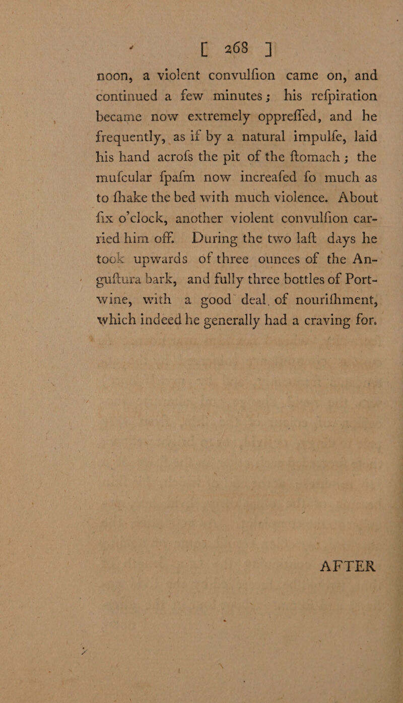 ‘ AP 268°] noon, a violent convulfion came on, and continued a few minutes; his refpiration became now extremely oppreffed, and he frequently, as if by a natural impulfe, laid his hand acrofs the pit of the ftomach ; the mufcular fpafm now increafed fo much as to fhake the bed with much violence. About fix o’clock, another violent convulfion car- ried him off. During the two laft days he took upwards of three ounces of the An- muftura bark, and fully three bottles of Port- Wine, with a good deal. of nourifhment, which indeed he generally had a craving for. AFTER