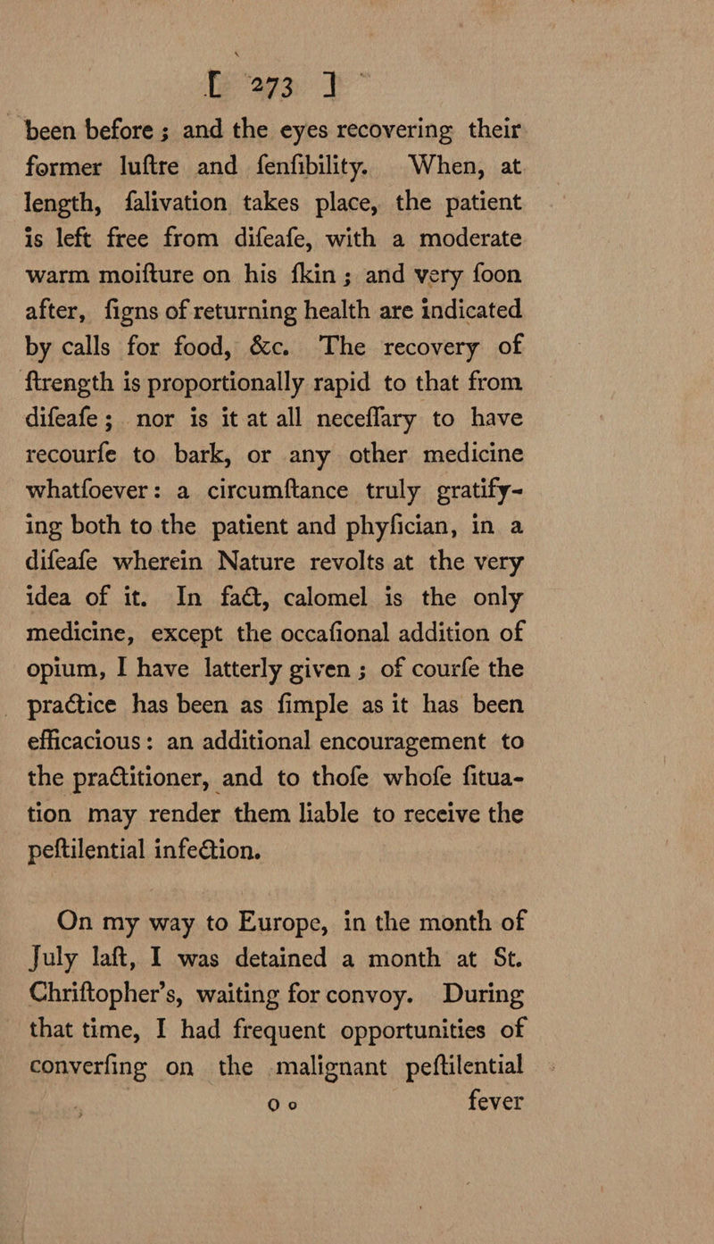 te “agay been before ; and the eyes recovering their former luftre and fenfibility. When, at length, falivation takes place, the patient is left free from difeafe, with a moderate warm moifture on his fkin ; and very foon after, figns of returning health are indicated by calls for food, &amp;c. The recovery of ftrength is proportionally rapid to that from difeafe ; nor is it at all neceflary to have recourfe to bark, or any other medicine whatfoever: a circumftance truly gratify- ing both to the patient and phyfician, in a difeafe wherein Nature revolts at the very idea of it. In fat, calomel is the only medicine, except the occafional addition of opium, I have latterly given ; of courfe the _ practice has been as fimple as it has been efficacious: an additional encouragement to the practitioner, and to thofe whofe fitua- tion may render them liable to receive the - peftilential infe@tion. On my way to Europe, in the month of July laft, I was detained a month at St. Chriftopher’s, waiting for convoy. During that time, I had frequent opportunities of converfing on the malignant peftilential | PATS fever