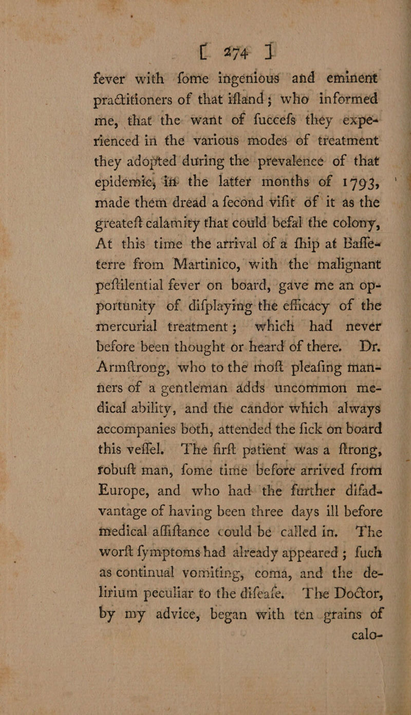 practitioners of that ifland; who informed rienced in the various modes of treatment they adopted during the prevalence of that epidemic, it the latter months of 1793, made them dread a fecond vifit of it as the At this time the arrival of a fhip at Bafle« terre from Martinico, with the malignant peftilential fever on board, gave me an op- portunity of difplaying the efficacy of the mercurial treatment : which had never before been thought or heard of there. Dr. Armftrong, who to the moft pleafing man- fers of a gentleman adds uncommon me- dical ability, and the candor which always accompanies both, attended the fick on board this veflel. The firft patient was a ftrong, fobuft man, fome time before arrived from Europe, and who had: the further difad- vantage of having been three days ill before medical affiftance could bée called in, The wortt fymptoms had already appeared ; fuch as continual vomiting, coma, and the de- ee a by my advice, pret with ten grains of calo-