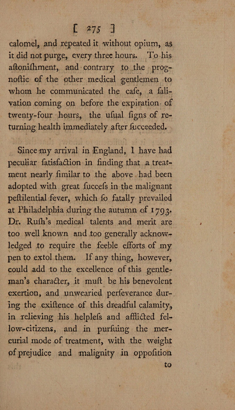 calomel, and repeated it without opium, as it did not purge, every three hours. To his aftonifhment, and contrary to the | prog- noftic of the other medical gentlemen to whom he communicated the cafe, a fali- vation coming on before the expiration. of twenty-four hours, the ufual figns of re- HE, health immediately after fucceeded. : ache aga in England, 1 he had peculiar fatisfaction in finding that a treat- ment nearly fimilar to the above .had been adopted with great fuccefs in the malignant peftilential fever, which fo fatally prevailed at Philadelphia during the autumn of 1793. Dr. Ruth’s medical talents and merit are too well known and too generally acknow- ledged to require the feeble efforts of my pen to extol them. If any thing, however, could add to the excellence of this gentle- man’s character, it muft be his benevolent exertion, and unwearied perfeverance dur- ing the exiftence of this dreadful calamity, in relieving ‘his helplefs and afflicted fel- low-citizens, and in purfuing the mer- curial mode of treatment, with the weight of prejudice and malignity in oppofition