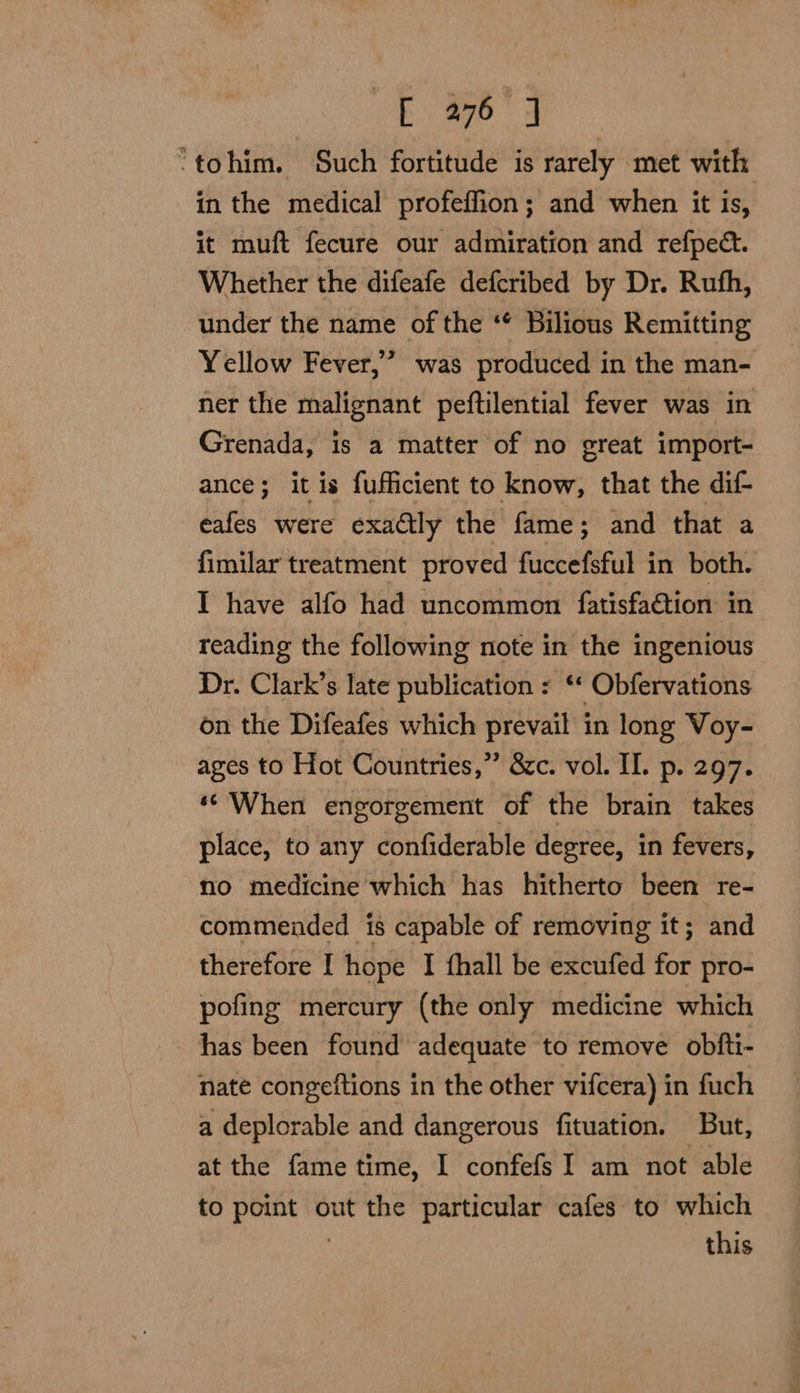 ‘tohim. Such fortitude is rarely met with in the medical profeffion; and when it is, it muft fecure our admiration and refpect. Whether the difeafe defcribed by Dr. Rufh, under the name of the ‘* Bilious Remitting Yellow Fever,” was produced in the man- ner the malignant peftilential fever was in Grenada, is a matter of no great import- ance; it is fufficient to know, that the dif- eafes were exactly the fame; and that a fimilar treatment proved fuccefsful in both. I have alfo had uncommon fatisfa€tion in reading the following note in the ingenious Dr. Clark’s late publication : ‘‘ Obfervations on the Difeafes which prevail in long Voy- ages to Hot Countries,”’ &amp;c. vol. II. p. 297. ‘When engorgement of the brain takes place, to any confiderable degree, in fevers, no medicine which has hitherto been re- commended is capable of removing it; and therefore I hope I fhall be excufed for pro- pofing mercury (the only medicine which has been found adequate to remove obfti- nate congeftions in the other vifcera) in fuch a deplorable and dangerous fituation. But, at the fame time, I confefs I am not able to point out the particular cafes to which } this