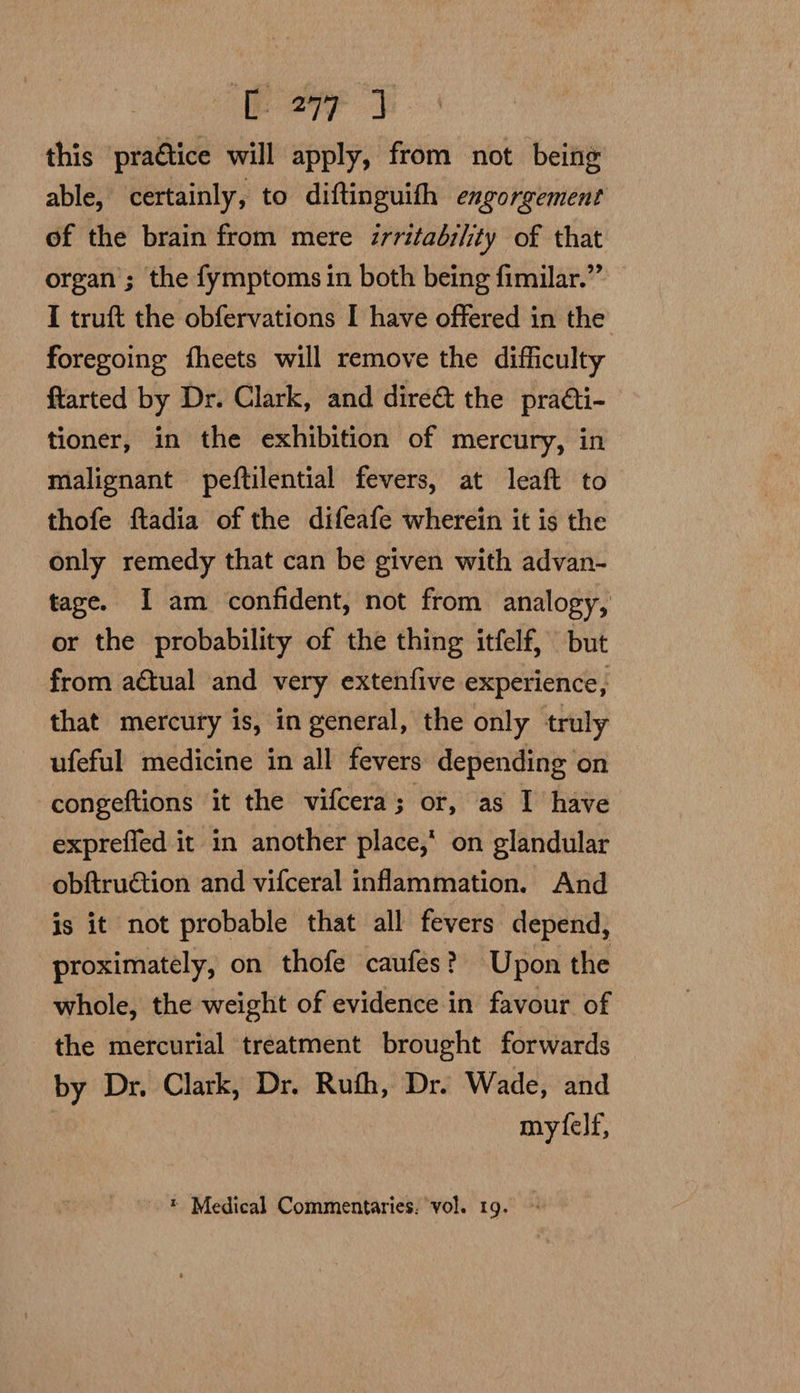 C277 J this praétice will apply, from not being able, certainly, to diftinguith engorgement of the brain from mere zrritadi/ity of that organ’; the fymptoms in both being fimilar.”’ I truft the obfervations I have offered in the foregoing fheets will remove the difficulty ftarted by Dr. Clark, and dire&amp; the practi- tioner, in the exhibition of mercury, in malignant peftilential fevers, at leaft to thofe ftadia of the difeafe wherein it is the only remedy that can be given with advan- tage. I am confident, not from analogy, or the probability of the thing itfelf, but from actual and very extenfive experience, that mercury is, in general, the only truly ufeful medicine in all fevers depending on -congeftions it the vifcera; or, as I have expreffed it in another place, on glandular obftruction and vifceral inflammation. And is it not probable that all fevers depend, proximately, on thofe caufes? Upon the whole, the weight of evidence in favour of the mercurial treatment brought forwards by Dr, Clark, Dr. Ruth, Dr. Wade, and mytfelf, ® Medical Commentaries. ‘vol. 19. ©