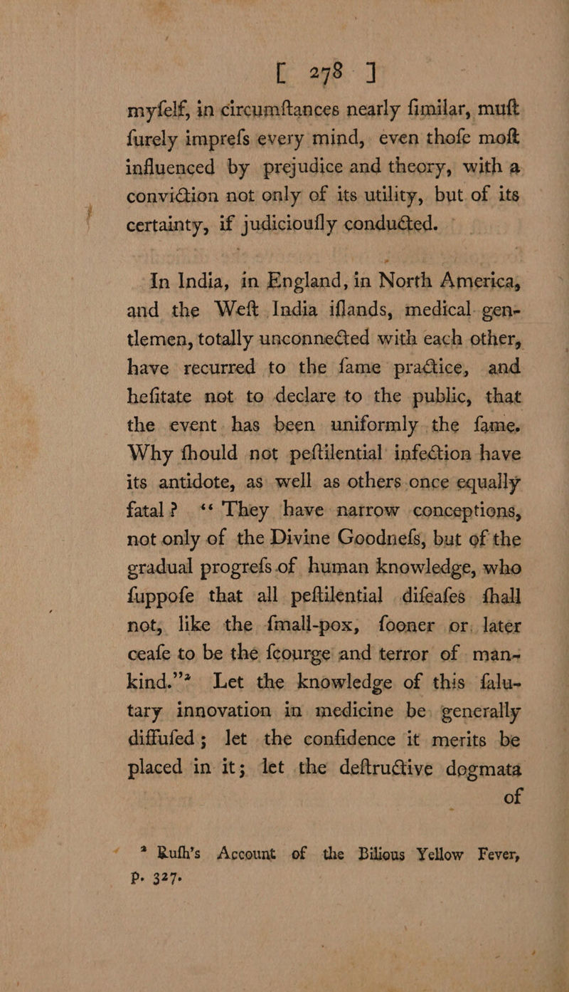 4 myfelf, in circumfances nearly fimilar, muft furely imprefs every mind, even thofe moft influenced by prejudice and theory, with a conviGtion not only of its utility, but. of its certainty, if judicioufly conducted. — In India, in England, in North America, and the Weft India iflands, medical. gen- tlemen, totally unconneCted with each other, have recurred to the fame praftice, and hefitate not to declare to the public, that the event has been uniformly the fame, Why fhould not peftilential infection have its antidote, as well as others once equally fatal? <* They have narrow conceptions, not only of the Divine Goodnefs, but of the etadual progrefs. of human knowledge, who fuppofe that all peftilential difeafes fhall not, like the fmall-pox, fooner or, later ceafe to be the fcourge and terror of man- kind.”’* Let the knowledge of this falu- tary innovation in medicine be) generally diffufed; let the confidence it merits be placed in it; let the deftruGtive dogmata of * Kuth’s Account of the Bilious Yellow Fever, P- 327-