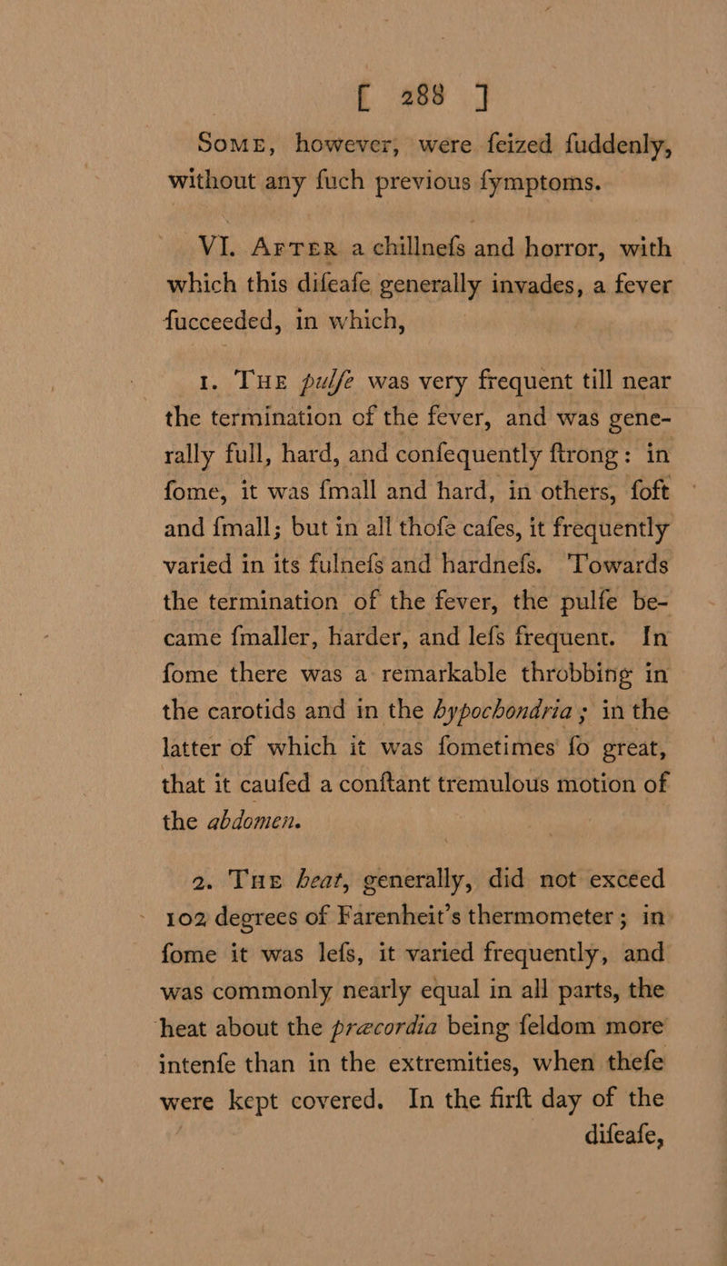 , f 468 SOME, however, were feized fuddenly, without any fuch previous fymptoms. VI. Arter a chillnefs and horror, with which this difeafe generally invades, a fever fucceeded, in which, 1. THE pulfe was very frequent till near the termination of the fever, and was gene- rally full, hard, and confequently ftrong: in fome, it was {mall and hard, in others, foft — and {mall; but in all thofe cafes, it frequently varied in its fulnefg and hardnefs. ‘Towards the termination of the fever, the pulfe be- came fmaller, harder, and lefs frequent. In fome there was a remarkable throbbing in — the carotids and in the hypochondria ; in the latter of which it was fometimes fo great, that it caufed a conftant tremulous motion of the abdomen. 2. Tue beat, generally, did not exceed - 102 degrees of Farenheit’s thermometer; in» fome it was lefs, it varied frequently, and was commonly nearly equal in all parts, the heat about the precordia being feldom more intenfe than in the extremities, when thefe were kept covered. In the firft day of the , difeafe,